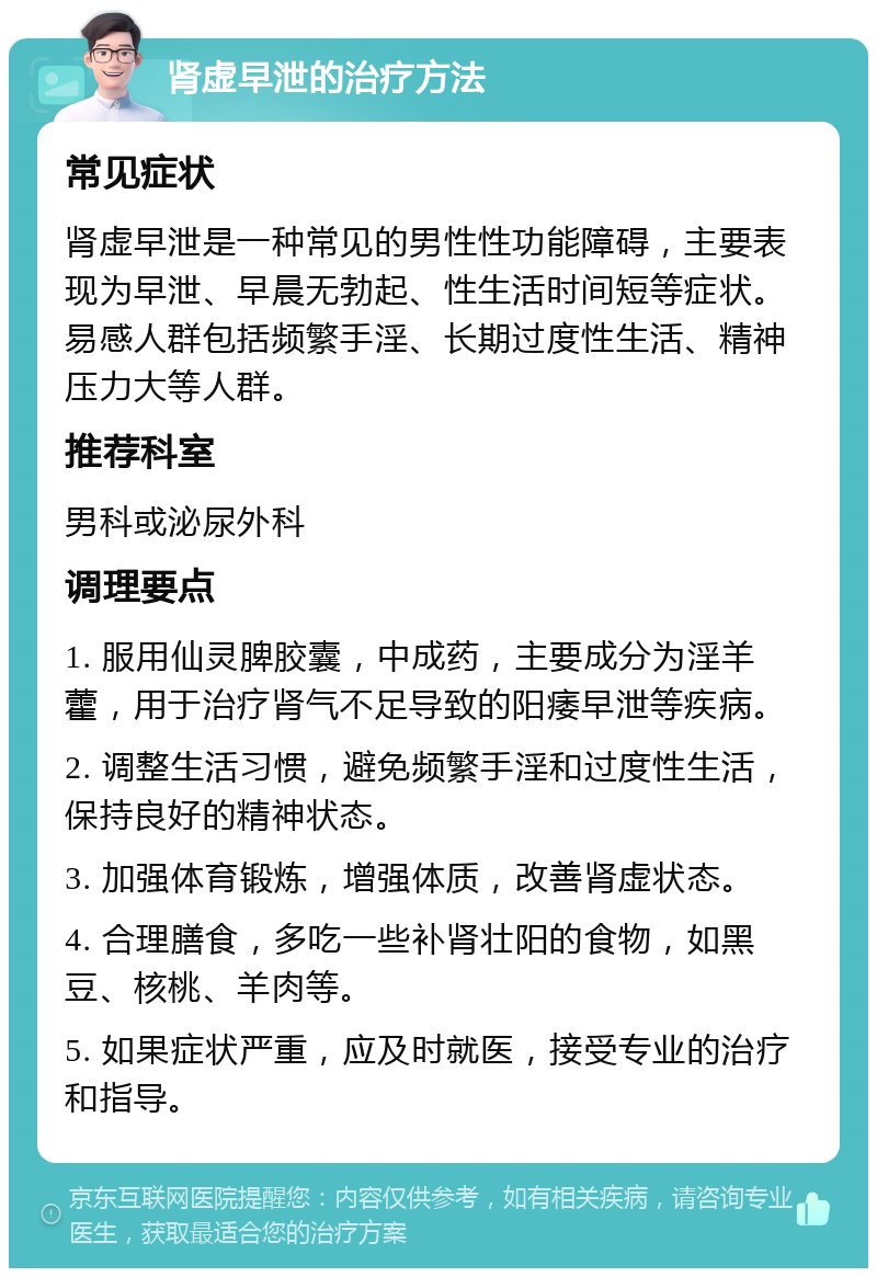 肾虚早泄的治疗方法 常见症状 肾虚早泄是一种常见的男性性功能障碍，主要表现为早泄、早晨无勃起、性生活时间短等症状。易感人群包括频繁手淫、长期过度性生活、精神压力大等人群。 推荐科室 男科或泌尿外科 调理要点 1. 服用仙灵脾胶囊，中成药，主要成分为淫羊藿，用于治疗肾气不足导致的阳痿早泄等疾病。 2. 调整生活习惯，避免频繁手淫和过度性生活，保持良好的精神状态。 3. 加强体育锻炼，增强体质，改善肾虚状态。 4. 合理膳食，多吃一些补肾壮阳的食物，如黑豆、核桃、羊肉等。 5. 如果症状严重，应及时就医，接受专业的治疗和指导。