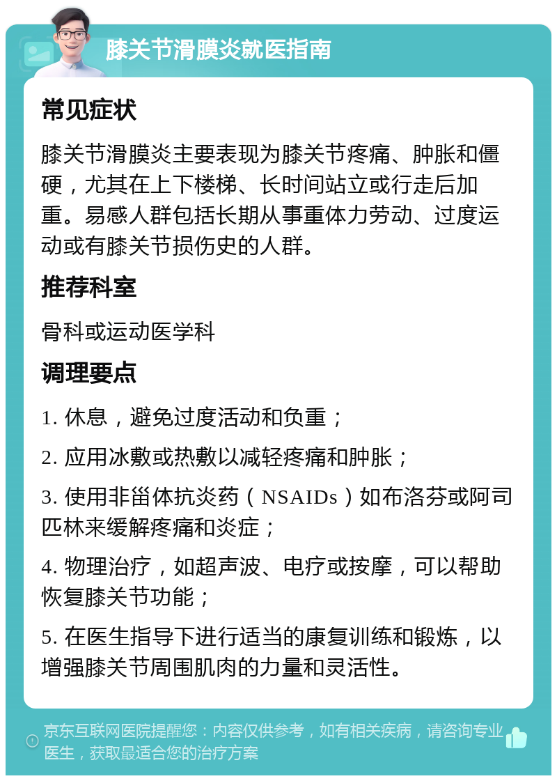 膝关节滑膜炎就医指南 常见症状 膝关节滑膜炎主要表现为膝关节疼痛、肿胀和僵硬，尤其在上下楼梯、长时间站立或行走后加重。易感人群包括长期从事重体力劳动、过度运动或有膝关节损伤史的人群。 推荐科室 骨科或运动医学科 调理要点 1. 休息，避免过度活动和负重； 2. 应用冰敷或热敷以减轻疼痛和肿胀； 3. 使用非甾体抗炎药（NSAIDs）如布洛芬或阿司匹林来缓解疼痛和炎症； 4. 物理治疗，如超声波、电疗或按摩，可以帮助恢复膝关节功能； 5. 在医生指导下进行适当的康复训练和锻炼，以增强膝关节周围肌肉的力量和灵活性。