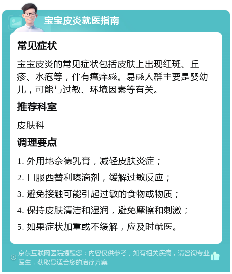 宝宝皮炎就医指南 常见症状 宝宝皮炎的常见症状包括皮肤上出现红斑、丘疹、水疱等，伴有瘙痒感。易感人群主要是婴幼儿，可能与过敏、环境因素等有关。 推荐科室 皮肤科 调理要点 1. 外用地奈德乳膏，减轻皮肤炎症； 2. 口服西替利嗪滴剂，缓解过敏反应； 3. 避免接触可能引起过敏的食物或物质； 4. 保持皮肤清洁和湿润，避免摩擦和刺激； 5. 如果症状加重或不缓解，应及时就医。