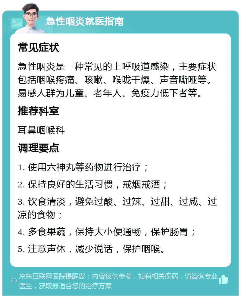 急性咽炎就医指南 常见症状 急性咽炎是一种常见的上呼吸道感染，主要症状包括咽喉疼痛、咳嗽、喉咙干燥、声音嘶哑等。易感人群为儿童、老年人、免疫力低下者等。 推荐科室 耳鼻咽喉科 调理要点 1. 使用六神丸等药物进行治疗； 2. 保持良好的生活习惯，戒烟戒酒； 3. 饮食清淡，避免过酸、过辣、过甜、过咸、过凉的食物； 4. 多食果蔬，保持大小便通畅，保护肠胃； 5. 注意声休，减少说话，保护咽喉。