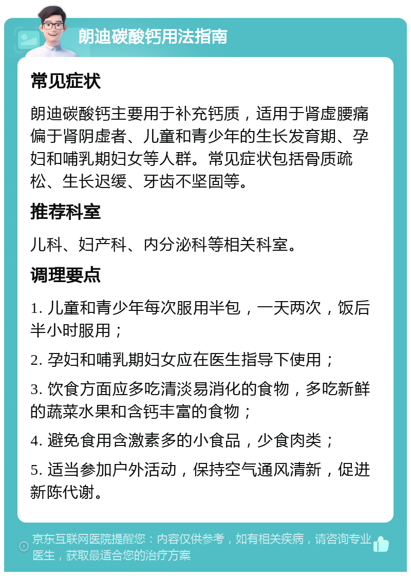 朗迪碳酸钙用法指南 常见症状 朗迪碳酸钙主要用于补充钙质，适用于肾虚腰痛偏于肾阴虚者、儿童和青少年的生长发育期、孕妇和哺乳期妇女等人群。常见症状包括骨质疏松、生长迟缓、牙齿不坚固等。 推荐科室 儿科、妇产科、内分泌科等相关科室。 调理要点 1. 儿童和青少年每次服用半包，一天两次，饭后半小时服用； 2. 孕妇和哺乳期妇女应在医生指导下使用； 3. 饮食方面应多吃清淡易消化的食物，多吃新鲜的蔬菜水果和含钙丰富的食物； 4. 避免食用含激素多的小食品，少食肉类； 5. 适当参加户外活动，保持空气通风清新，促进新陈代谢。