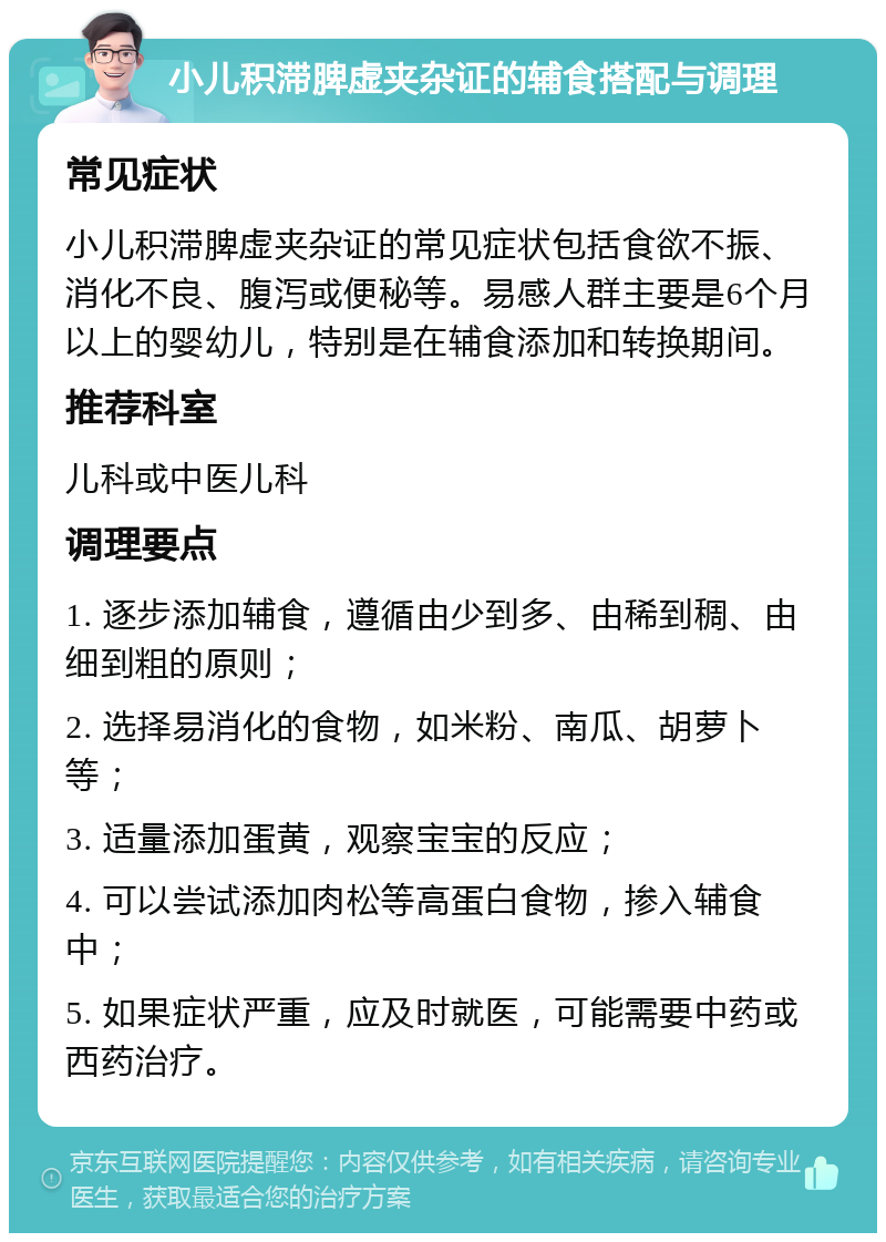 小儿积滞脾虚夹杂证的辅食搭配与调理 常见症状 小儿积滞脾虚夹杂证的常见症状包括食欲不振、消化不良、腹泻或便秘等。易感人群主要是6个月以上的婴幼儿，特别是在辅食添加和转换期间。 推荐科室 儿科或中医儿科 调理要点 1. 逐步添加辅食，遵循由少到多、由稀到稠、由细到粗的原则； 2. 选择易消化的食物，如米粉、南瓜、胡萝卜等； 3. 适量添加蛋黄，观察宝宝的反应； 4. 可以尝试添加肉松等高蛋白食物，掺入辅食中； 5. 如果症状严重，应及时就医，可能需要中药或西药治疗。