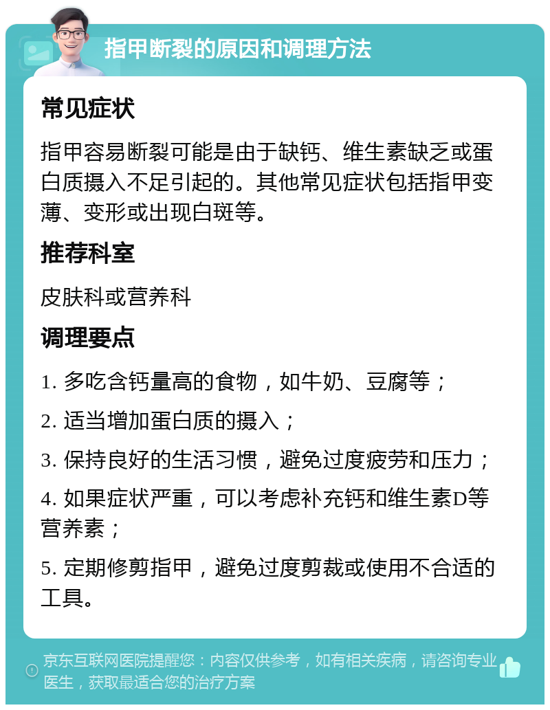 指甲断裂的原因和调理方法 常见症状 指甲容易断裂可能是由于缺钙、维生素缺乏或蛋白质摄入不足引起的。其他常见症状包括指甲变薄、变形或出现白斑等。 推荐科室 皮肤科或营养科 调理要点 1. 多吃含钙量高的食物，如牛奶、豆腐等； 2. 适当增加蛋白质的摄入； 3. 保持良好的生活习惯，避免过度疲劳和压力； 4. 如果症状严重，可以考虑补充钙和维生素D等营养素； 5. 定期修剪指甲，避免过度剪裁或使用不合适的工具。