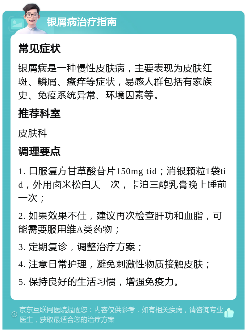 银屑病治疗指南 常见症状 银屑病是一种慢性皮肤病，主要表现为皮肤红斑、鳞屑、瘙痒等症状，易感人群包括有家族史、免疫系统异常、环境因素等。 推荐科室 皮肤科 调理要点 1. 口服复方甘草酸苷片150mg tid；消银颗粒1袋tid，外用卤米松白天一次，卡泊三醇乳膏晚上睡前一次； 2. 如果效果不佳，建议再次检查肝功和血脂，可能需要服用维A类药物； 3. 定期复诊，调整治疗方案； 4. 注意日常护理，避免刺激性物质接触皮肤； 5. 保持良好的生活习惯，增强免疫力。