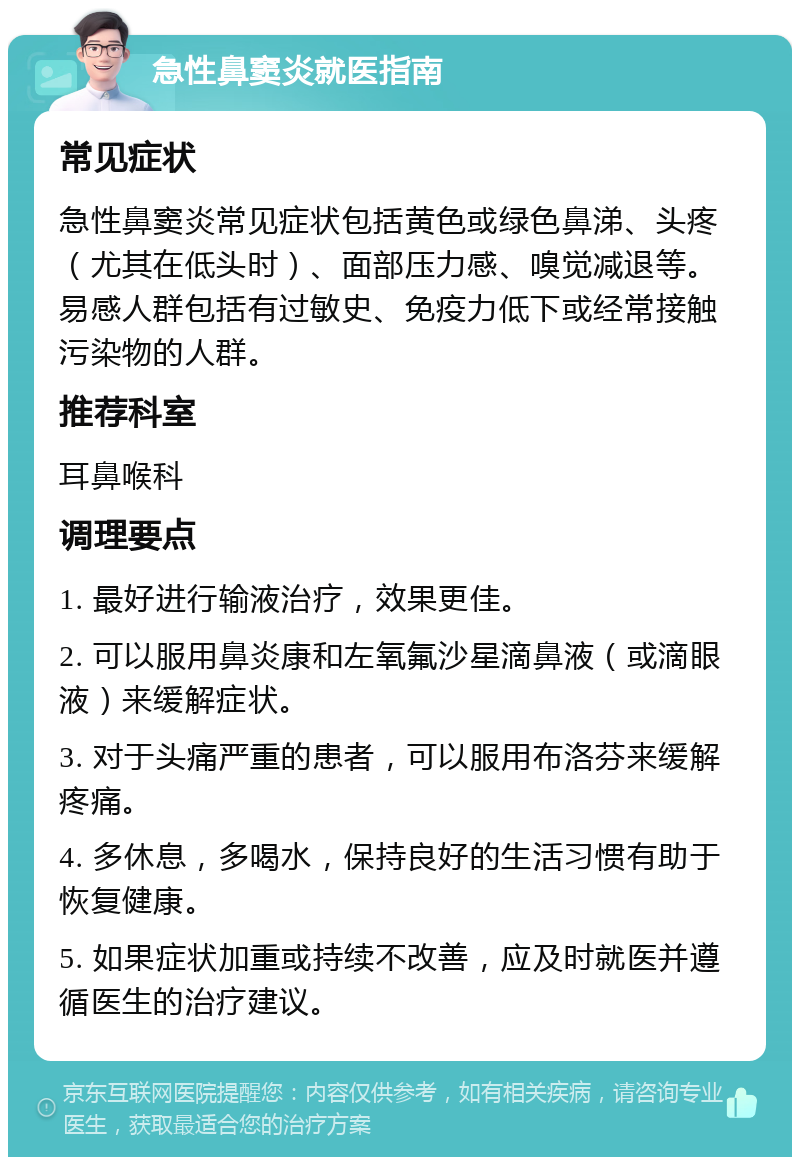 急性鼻窦炎就医指南 常见症状 急性鼻窦炎常见症状包括黄色或绿色鼻涕、头疼（尤其在低头时）、面部压力感、嗅觉减退等。易感人群包括有过敏史、免疫力低下或经常接触污染物的人群。 推荐科室 耳鼻喉科 调理要点 1. 最好进行输液治疗，效果更佳。 2. 可以服用鼻炎康和左氧氟沙星滴鼻液（或滴眼液）来缓解症状。 3. 对于头痛严重的患者，可以服用布洛芬来缓解疼痛。 4. 多休息，多喝水，保持良好的生活习惯有助于恢复健康。 5. 如果症状加重或持续不改善，应及时就医并遵循医生的治疗建议。