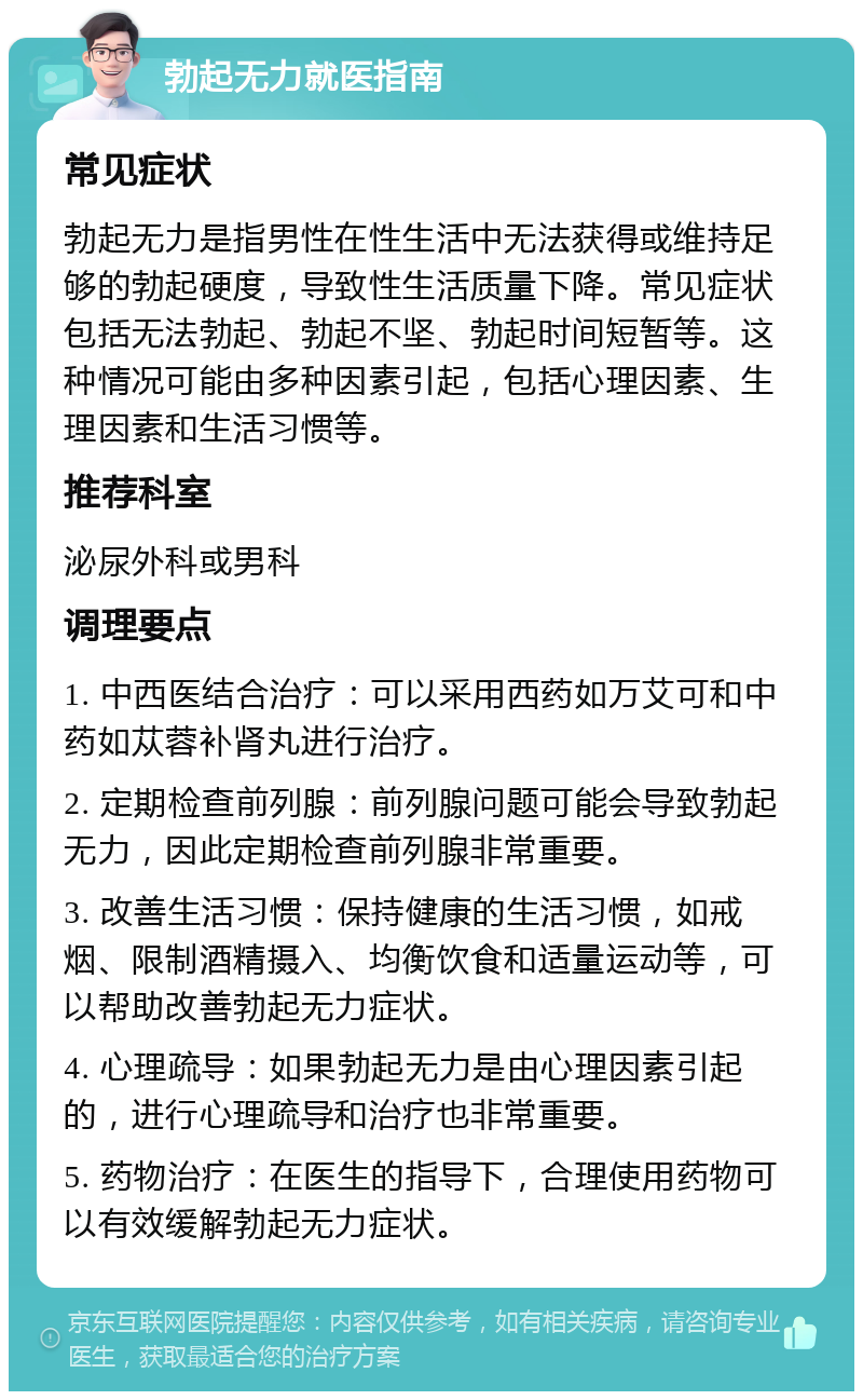 勃起无力就医指南 常见症状 勃起无力是指男性在性生活中无法获得或维持足够的勃起硬度，导致性生活质量下降。常见症状包括无法勃起、勃起不坚、勃起时间短暂等。这种情况可能由多种因素引起，包括心理因素、生理因素和生活习惯等。 推荐科室 泌尿外科或男科 调理要点 1. 中西医结合治疗：可以采用西药如万艾可和中药如苁蓉补肾丸进行治疗。 2. 定期检查前列腺：前列腺问题可能会导致勃起无力，因此定期检查前列腺非常重要。 3. 改善生活习惯：保持健康的生活习惯，如戒烟、限制酒精摄入、均衡饮食和适量运动等，可以帮助改善勃起无力症状。 4. 心理疏导：如果勃起无力是由心理因素引起的，进行心理疏导和治疗也非常重要。 5. 药物治疗：在医生的指导下，合理使用药物可以有效缓解勃起无力症状。