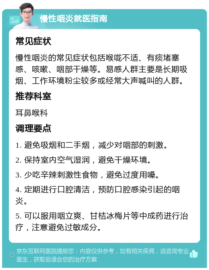 慢性咽炎就医指南 常见症状 慢性咽炎的常见症状包括喉咙不适、有痰堵塞感、咳嗽、咽部干燥等。易感人群主要是长期吸烟、工作环境粉尘较多或经常大声喊叫的人群。 推荐科室 耳鼻喉科 调理要点 1. 避免吸烟和二手烟，减少对咽部的刺激。 2. 保持室内空气湿润，避免干燥环境。 3. 少吃辛辣刺激性食物，避免过度用嗓。 4. 定期进行口腔清洁，预防口腔感染引起的咽炎。 5. 可以服用咽立爽、甘桔冰梅片等中成药进行治疗，注意避免过敏成分。