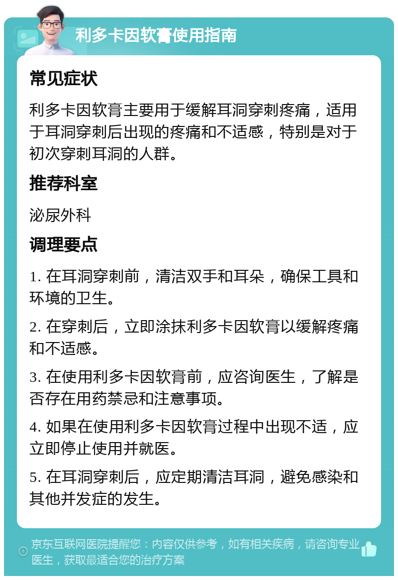 利多卡因软膏使用指南 常见症状 利多卡因软膏主要用于缓解耳洞穿刺疼痛，适用于耳洞穿刺后出现的疼痛和不适感，特别是对于初次穿刺耳洞的人群。 推荐科室 泌尿外科 调理要点 1. 在耳洞穿刺前，清洁双手和耳朵，确保工具和环境的卫生。 2. 在穿刺后，立即涂抹利多卡因软膏以缓解疼痛和不适感。 3. 在使用利多卡因软膏前，应咨询医生，了解是否存在用药禁忌和注意事项。 4. 如果在使用利多卡因软膏过程中出现不适，应立即停止使用并就医。 5. 在耳洞穿刺后，应定期清洁耳洞，避免感染和其他并发症的发生。