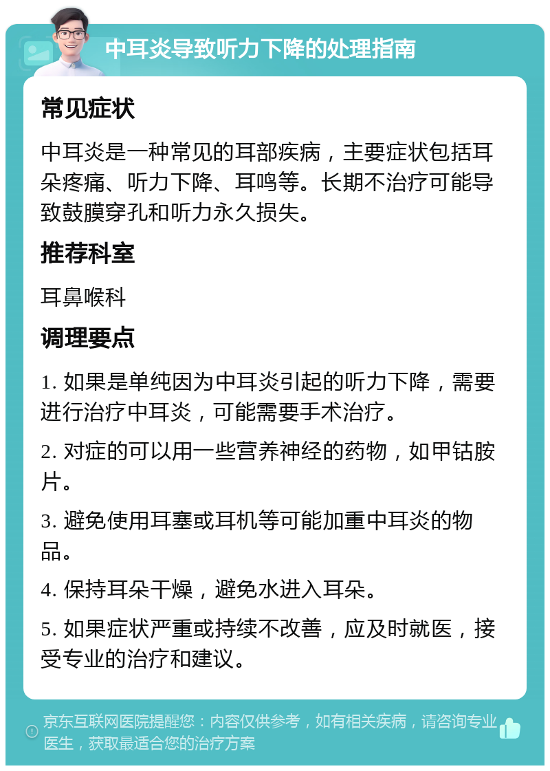 中耳炎导致听力下降的处理指南 常见症状 中耳炎是一种常见的耳部疾病，主要症状包括耳朵疼痛、听力下降、耳鸣等。长期不治疗可能导致鼓膜穿孔和听力永久损失。 推荐科室 耳鼻喉科 调理要点 1. 如果是单纯因为中耳炎引起的听力下降，需要进行治疗中耳炎，可能需要手术治疗。 2. 对症的可以用一些营养神经的药物，如甲钴胺片。 3. 避免使用耳塞或耳机等可能加重中耳炎的物品。 4. 保持耳朵干燥，避免水进入耳朵。 5. 如果症状严重或持续不改善，应及时就医，接受专业的治疗和建议。