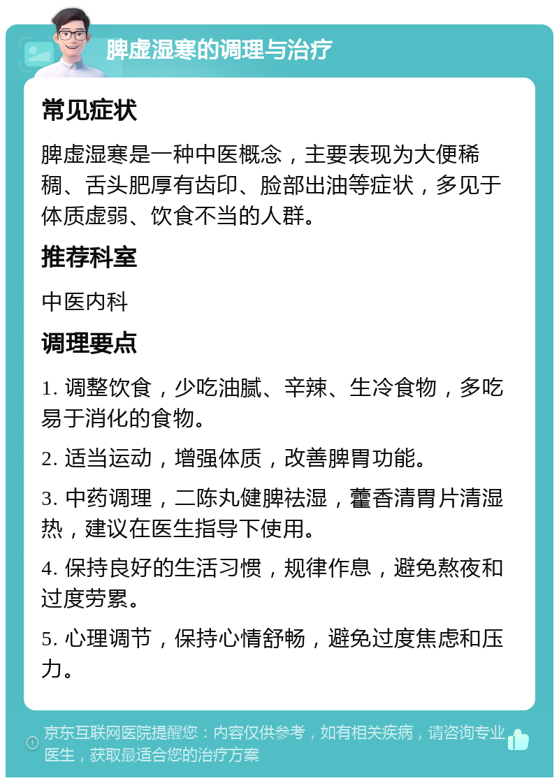 脾虚湿寒的调理与治疗 常见症状 脾虚湿寒是一种中医概念，主要表现为大便稀稠、舌头肥厚有齿印、脸部出油等症状，多见于体质虚弱、饮食不当的人群。 推荐科室 中医内科 调理要点 1. 调整饮食，少吃油腻、辛辣、生冷食物，多吃易于消化的食物。 2. 适当运动，增强体质，改善脾胃功能。 3. 中药调理，二陈丸健脾祛湿，藿香清胃片清湿热，建议在医生指导下使用。 4. 保持良好的生活习惯，规律作息，避免熬夜和过度劳累。 5. 心理调节，保持心情舒畅，避免过度焦虑和压力。