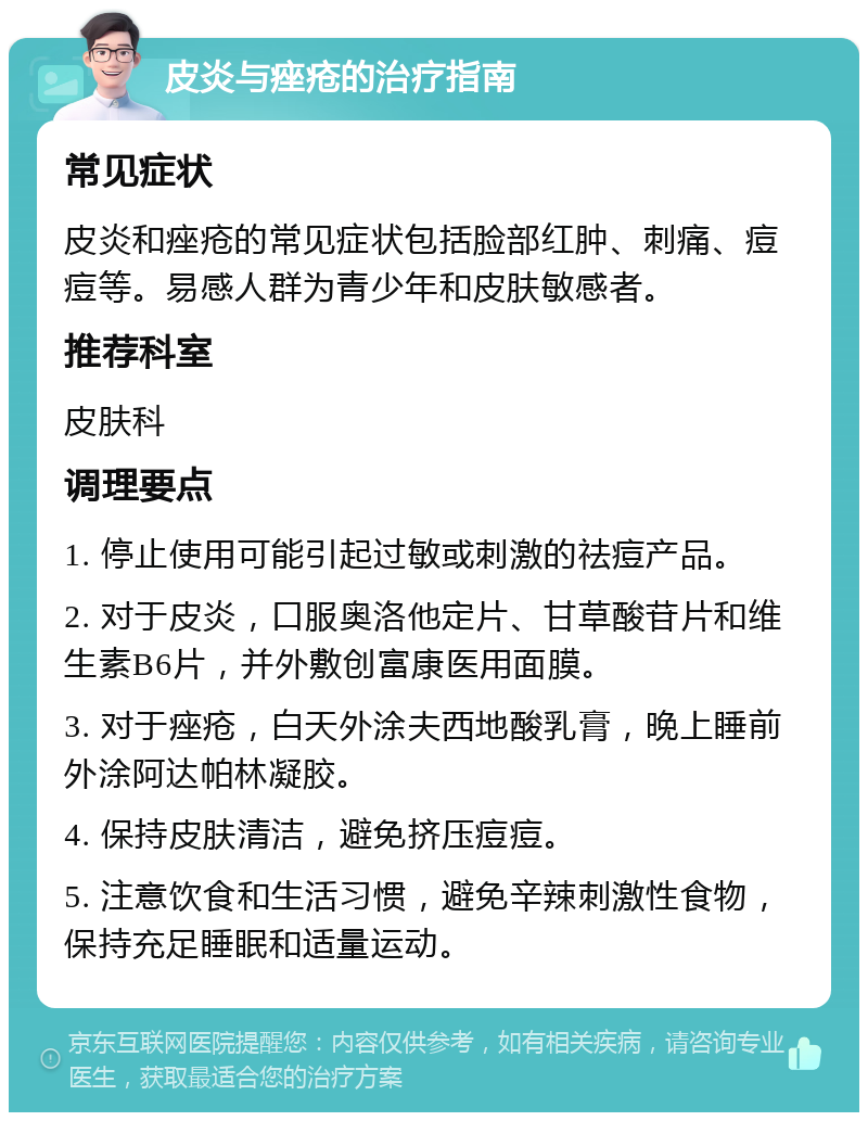 皮炎与痤疮的治疗指南 常见症状 皮炎和痤疮的常见症状包括脸部红肿、刺痛、痘痘等。易感人群为青少年和皮肤敏感者。 推荐科室 皮肤科 调理要点 1. 停止使用可能引起过敏或刺激的祛痘产品。 2. 对于皮炎，口服奥洛他定片、甘草酸苷片和维生素B6片，并外敷创富康医用面膜。 3. 对于痤疮，白天外涂夫西地酸乳膏，晚上睡前外涂阿达帕林凝胶。 4. 保持皮肤清洁，避免挤压痘痘。 5. 注意饮食和生活习惯，避免辛辣刺激性食物，保持充足睡眠和适量运动。