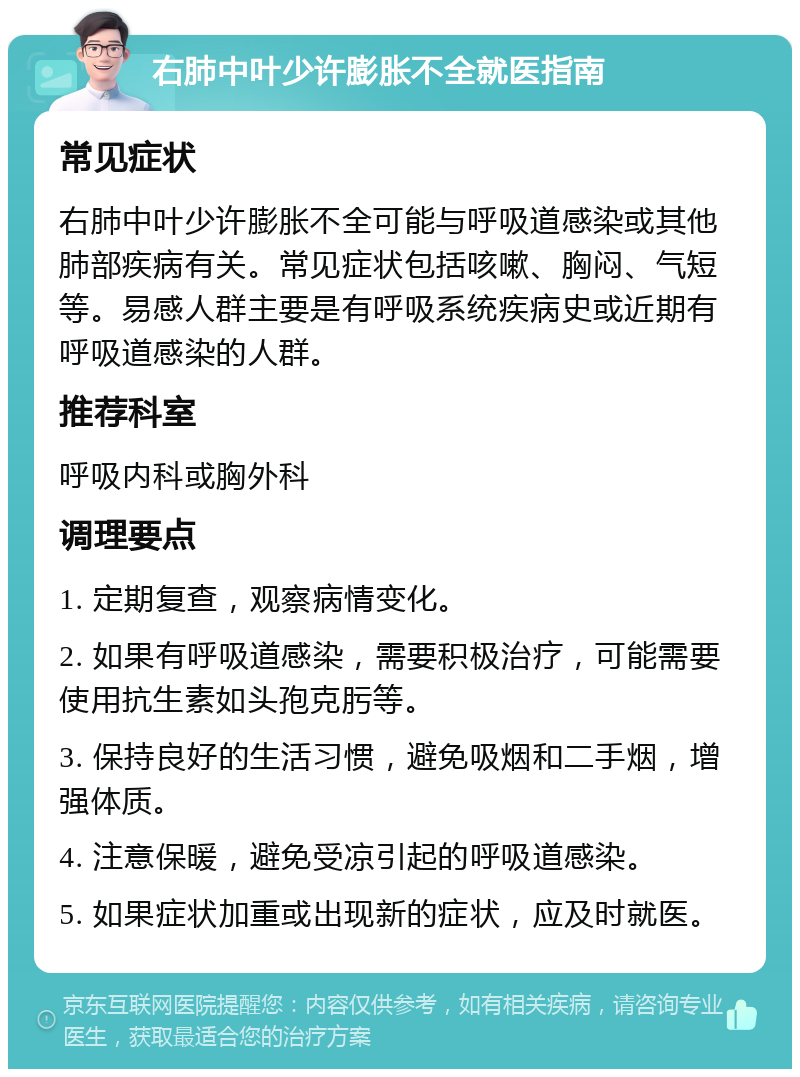 右肺中叶少许膨胀不全就医指南 常见症状 右肺中叶少许膨胀不全可能与呼吸道感染或其他肺部疾病有关。常见症状包括咳嗽、胸闷、气短等。易感人群主要是有呼吸系统疾病史或近期有呼吸道感染的人群。 推荐科室 呼吸内科或胸外科 调理要点 1. 定期复查，观察病情变化。 2. 如果有呼吸道感染，需要积极治疗，可能需要使用抗生素如头孢克肟等。 3. 保持良好的生活习惯，避免吸烟和二手烟，增强体质。 4. 注意保暖，避免受凉引起的呼吸道感染。 5. 如果症状加重或出现新的症状，应及时就医。