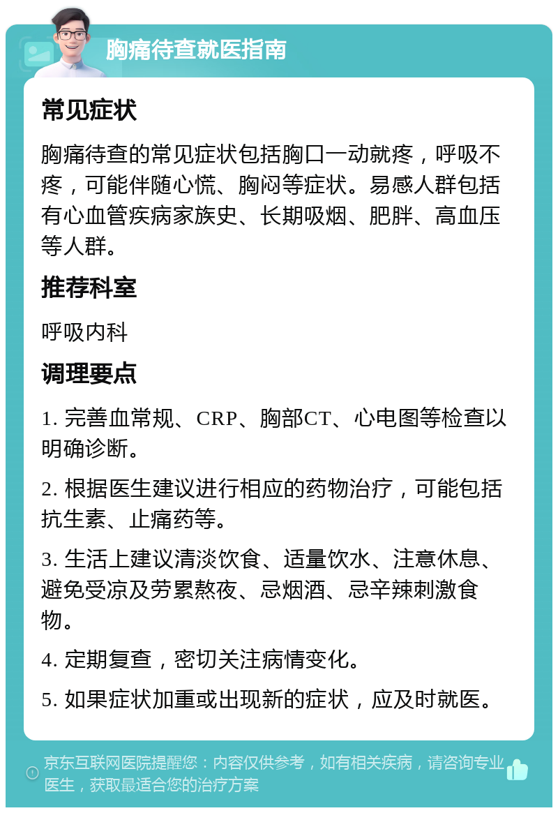 胸痛待查就医指南 常见症状 胸痛待查的常见症状包括胸口一动就疼，呼吸不疼，可能伴随心慌、胸闷等症状。易感人群包括有心血管疾病家族史、长期吸烟、肥胖、高血压等人群。 推荐科室 呼吸内科 调理要点 1. 完善血常规、CRP、胸部CT、心电图等检查以明确诊断。 2. 根据医生建议进行相应的药物治疗，可能包括抗生素、止痛药等。 3. 生活上建议清淡饮食、适量饮水、注意休息、避免受凉及劳累熬夜、忌烟酒、忌辛辣刺激食物。 4. 定期复查，密切关注病情变化。 5. 如果症状加重或出现新的症状，应及时就医。