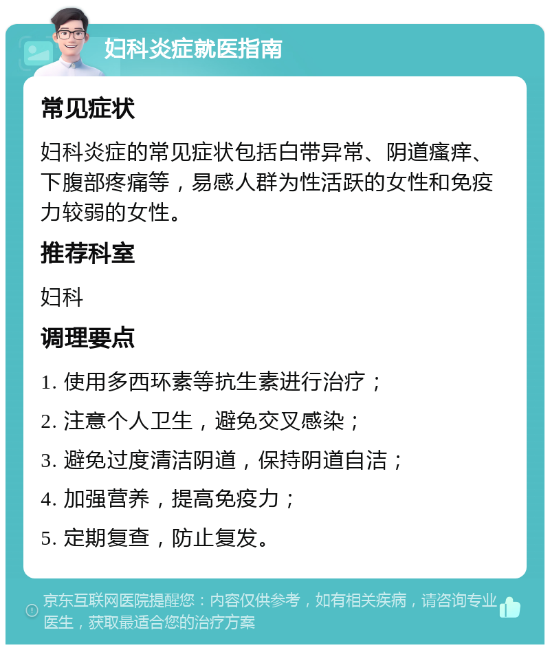 妇科炎症就医指南 常见症状 妇科炎症的常见症状包括白带异常、阴道瘙痒、下腹部疼痛等，易感人群为性活跃的女性和免疫力较弱的女性。 推荐科室 妇科 调理要点 1. 使用多西环素等抗生素进行治疗； 2. 注意个人卫生，避免交叉感染； 3. 避免过度清洁阴道，保持阴道自洁； 4. 加强营养，提高免疫力； 5. 定期复查，防止复发。