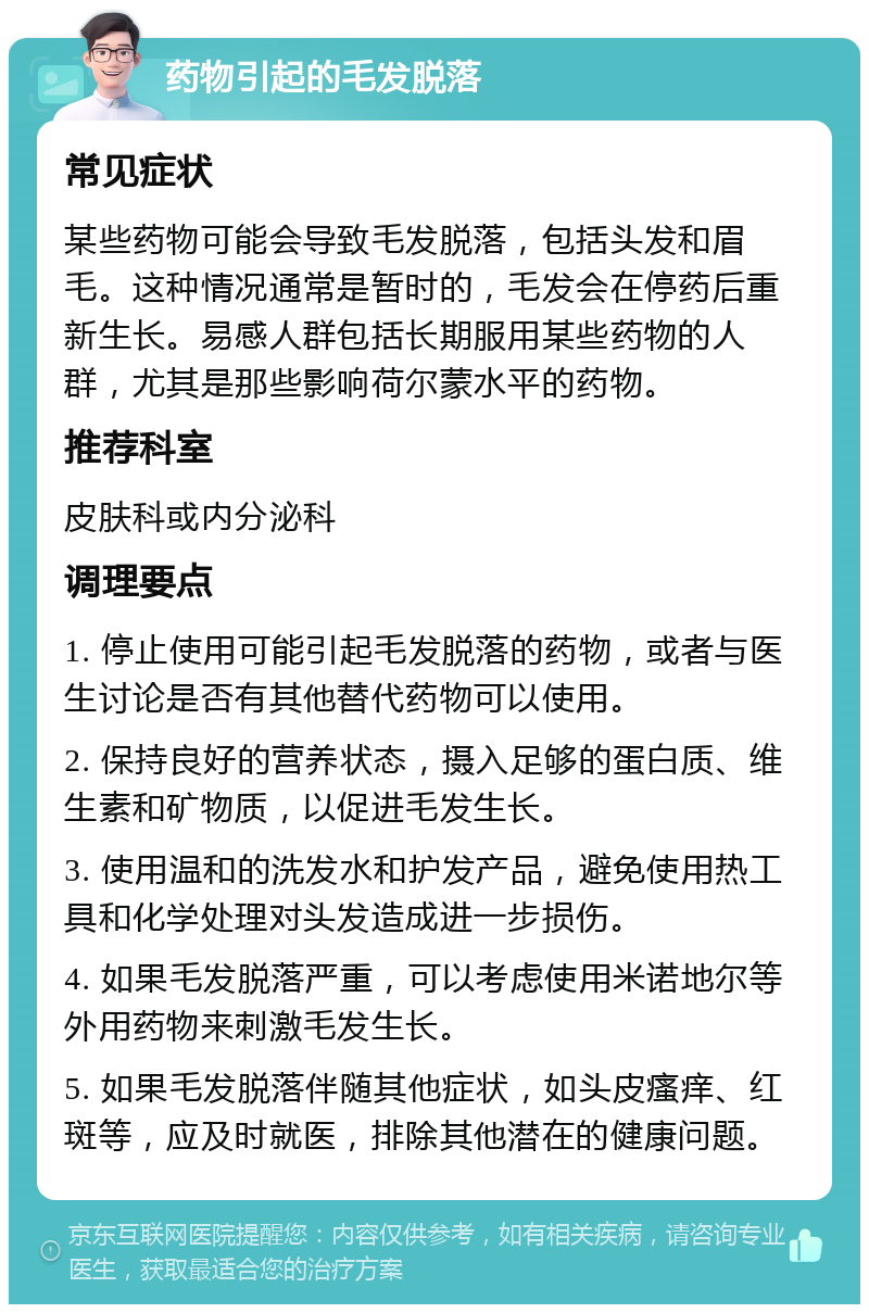 药物引起的毛发脱落 常见症状 某些药物可能会导致毛发脱落，包括头发和眉毛。这种情况通常是暂时的，毛发会在停药后重新生长。易感人群包括长期服用某些药物的人群，尤其是那些影响荷尔蒙水平的药物。 推荐科室 皮肤科或内分泌科 调理要点 1. 停止使用可能引起毛发脱落的药物，或者与医生讨论是否有其他替代药物可以使用。 2. 保持良好的营养状态，摄入足够的蛋白质、维生素和矿物质，以促进毛发生长。 3. 使用温和的洗发水和护发产品，避免使用热工具和化学处理对头发造成进一步损伤。 4. 如果毛发脱落严重，可以考虑使用米诺地尔等外用药物来刺激毛发生长。 5. 如果毛发脱落伴随其他症状，如头皮瘙痒、红斑等，应及时就医，排除其他潜在的健康问题。