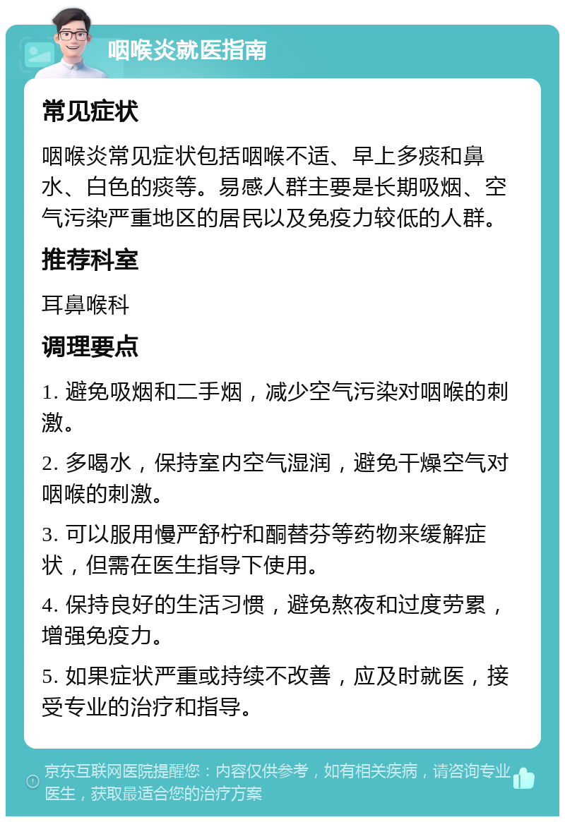 咽喉炎就医指南 常见症状 咽喉炎常见症状包括咽喉不适、早上多痰和鼻水、白色的痰等。易感人群主要是长期吸烟、空气污染严重地区的居民以及免疫力较低的人群。 推荐科室 耳鼻喉科 调理要点 1. 避免吸烟和二手烟，减少空气污染对咽喉的刺激。 2. 多喝水，保持室内空气湿润，避免干燥空气对咽喉的刺激。 3. 可以服用慢严舒柠和酮替芬等药物来缓解症状，但需在医生指导下使用。 4. 保持良好的生活习惯，避免熬夜和过度劳累，增强免疫力。 5. 如果症状严重或持续不改善，应及时就医，接受专业的治疗和指导。