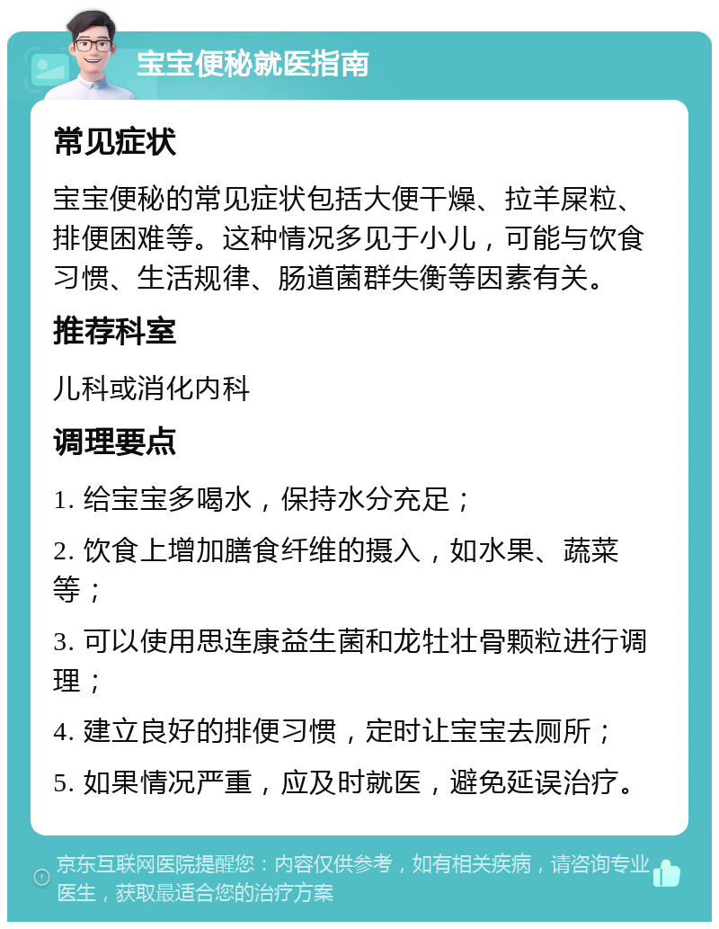 宝宝便秘就医指南 常见症状 宝宝便秘的常见症状包括大便干燥、拉羊屎粒、排便困难等。这种情况多见于小儿，可能与饮食习惯、生活规律、肠道菌群失衡等因素有关。 推荐科室 儿科或消化内科 调理要点 1. 给宝宝多喝水，保持水分充足； 2. 饮食上增加膳食纤维的摄入，如水果、蔬菜等； 3. 可以使用思连康益生菌和龙牡壮骨颗粒进行调理； 4. 建立良好的排便习惯，定时让宝宝去厕所； 5. 如果情况严重，应及时就医，避免延误治疗。