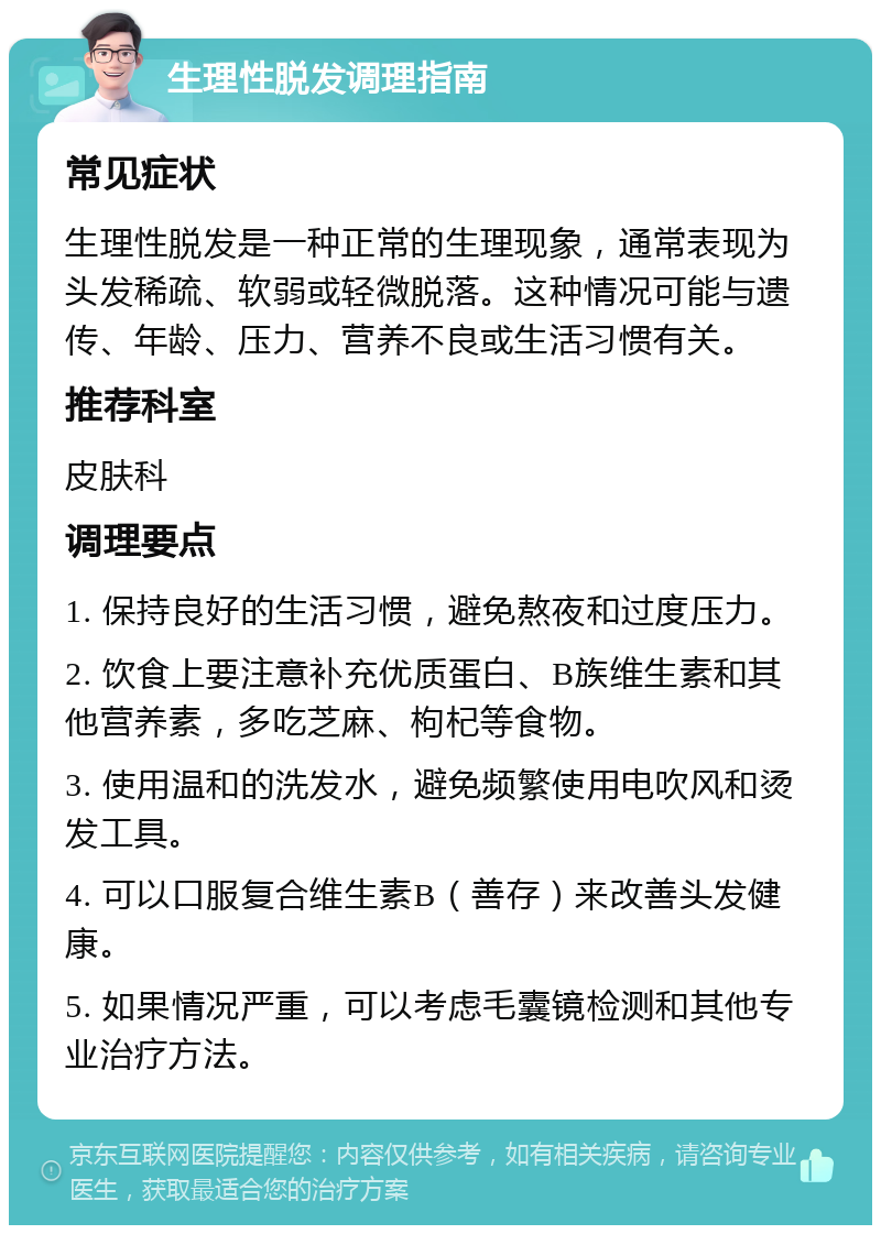 生理性脱发调理指南 常见症状 生理性脱发是一种正常的生理现象，通常表现为头发稀疏、软弱或轻微脱落。这种情况可能与遗传、年龄、压力、营养不良或生活习惯有关。 推荐科室 皮肤科 调理要点 1. 保持良好的生活习惯，避免熬夜和过度压力。 2. 饮食上要注意补充优质蛋白、B族维生素和其他营养素，多吃芝麻、枸杞等食物。 3. 使用温和的洗发水，避免频繁使用电吹风和烫发工具。 4. 可以口服复合维生素B（善存）来改善头发健康。 5. 如果情况严重，可以考虑毛囊镜检测和其他专业治疗方法。