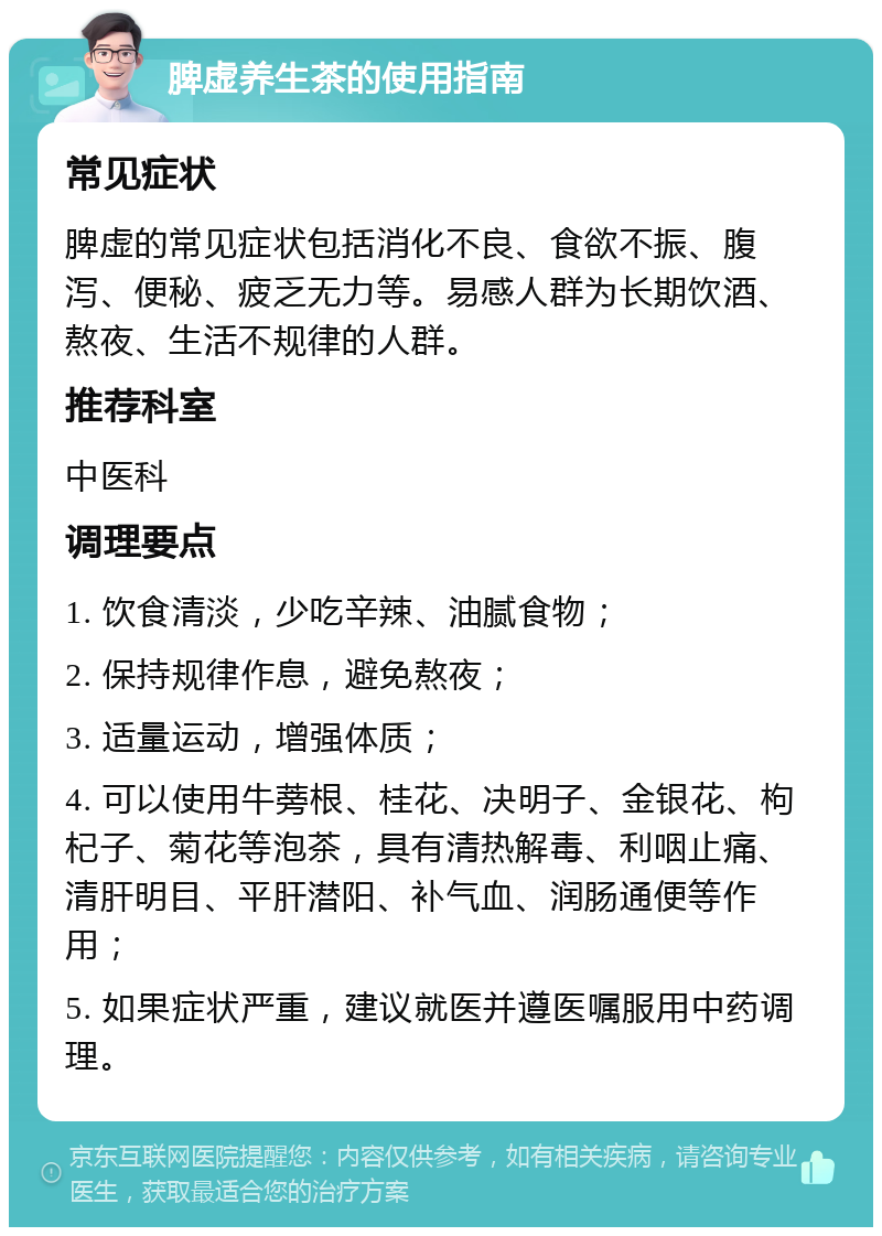 脾虚养生茶的使用指南 常见症状 脾虚的常见症状包括消化不良、食欲不振、腹泻、便秘、疲乏无力等。易感人群为长期饮酒、熬夜、生活不规律的人群。 推荐科室 中医科 调理要点 1. 饮食清淡，少吃辛辣、油腻食物； 2. 保持规律作息，避免熬夜； 3. 适量运动，增强体质； 4. 可以使用牛蒡根、桂花、决明子、金银花、枸杞子、菊花等泡茶，具有清热解毒、利咽止痛、清肝明目、平肝潜阳、补气血、润肠通便等作用； 5. 如果症状严重，建议就医并遵医嘱服用中药调理。