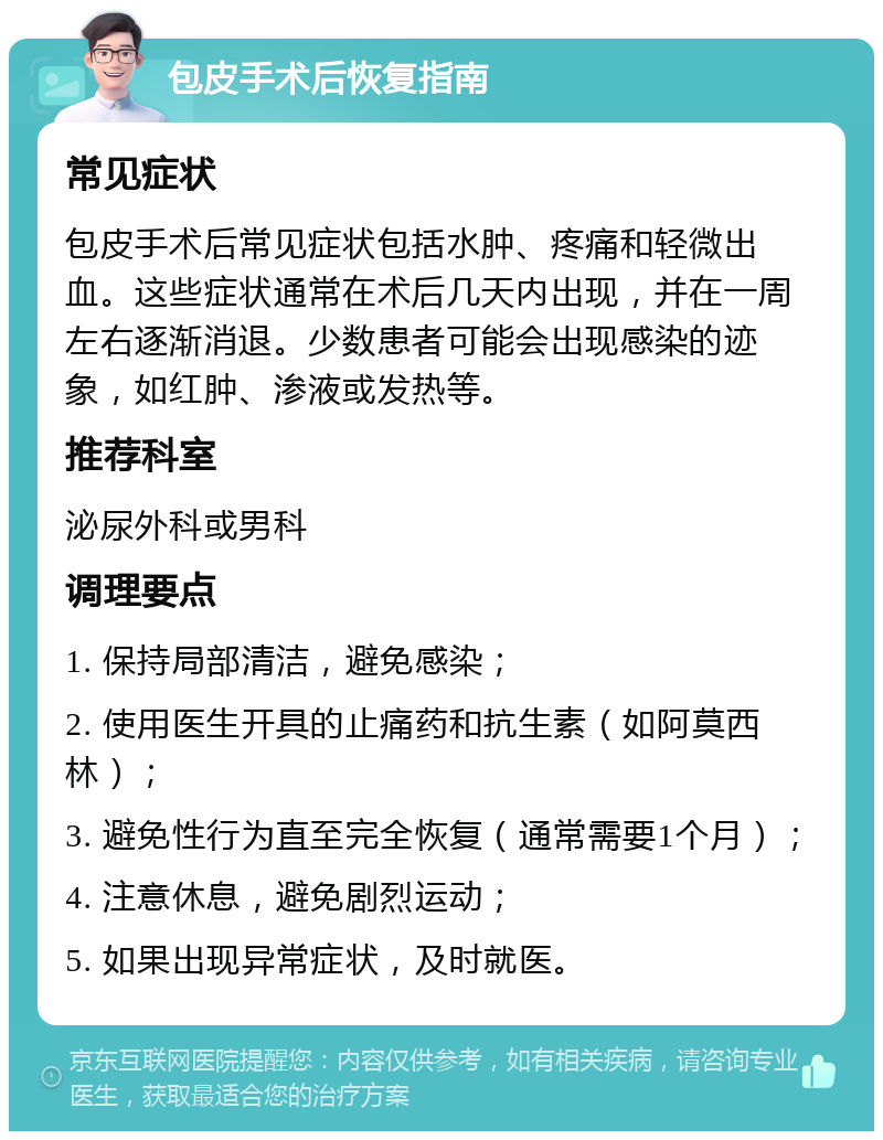 包皮手术后恢复指南 常见症状 包皮手术后常见症状包括水肿、疼痛和轻微出血。这些症状通常在术后几天内出现，并在一周左右逐渐消退。少数患者可能会出现感染的迹象，如红肿、渗液或发热等。 推荐科室 泌尿外科或男科 调理要点 1. 保持局部清洁，避免感染； 2. 使用医生开具的止痛药和抗生素（如阿莫西林）； 3. 避免性行为直至完全恢复（通常需要1个月）； 4. 注意休息，避免剧烈运动； 5. 如果出现异常症状，及时就医。