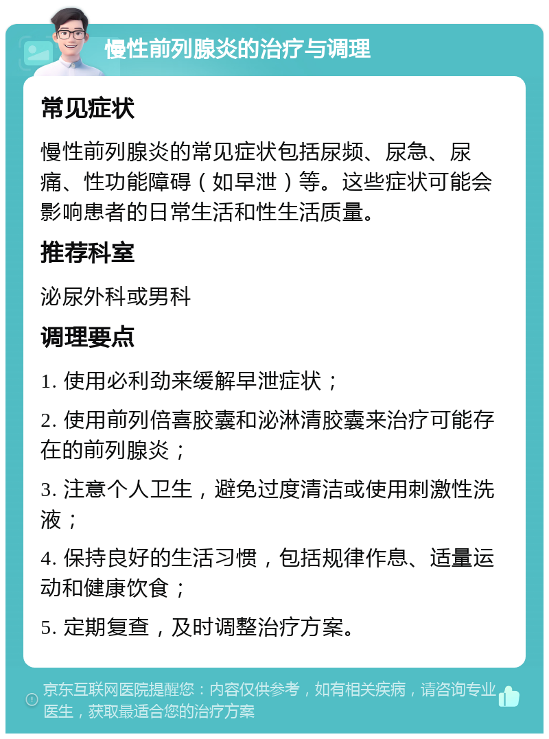 慢性前列腺炎的治疗与调理 常见症状 慢性前列腺炎的常见症状包括尿频、尿急、尿痛、性功能障碍（如早泄）等。这些症状可能会影响患者的日常生活和性生活质量。 推荐科室 泌尿外科或男科 调理要点 1. 使用必利劲来缓解早泄症状； 2. 使用前列倍喜胶囊和泌淋清胶囊来治疗可能存在的前列腺炎； 3. 注意个人卫生，避免过度清洁或使用刺激性洗液； 4. 保持良好的生活习惯，包括规律作息、适量运动和健康饮食； 5. 定期复查，及时调整治疗方案。