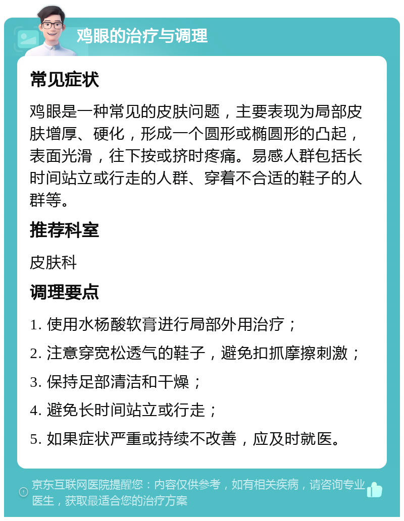 鸡眼的治疗与调理 常见症状 鸡眼是一种常见的皮肤问题，主要表现为局部皮肤增厚、硬化，形成一个圆形或椭圆形的凸起，表面光滑，往下按或挤时疼痛。易感人群包括长时间站立或行走的人群、穿着不合适的鞋子的人群等。 推荐科室 皮肤科 调理要点 1. 使用水杨酸软膏进行局部外用治疗； 2. 注意穿宽松透气的鞋子，避免扣抓摩擦刺激； 3. 保持足部清洁和干燥； 4. 避免长时间站立或行走； 5. 如果症状严重或持续不改善，应及时就医。