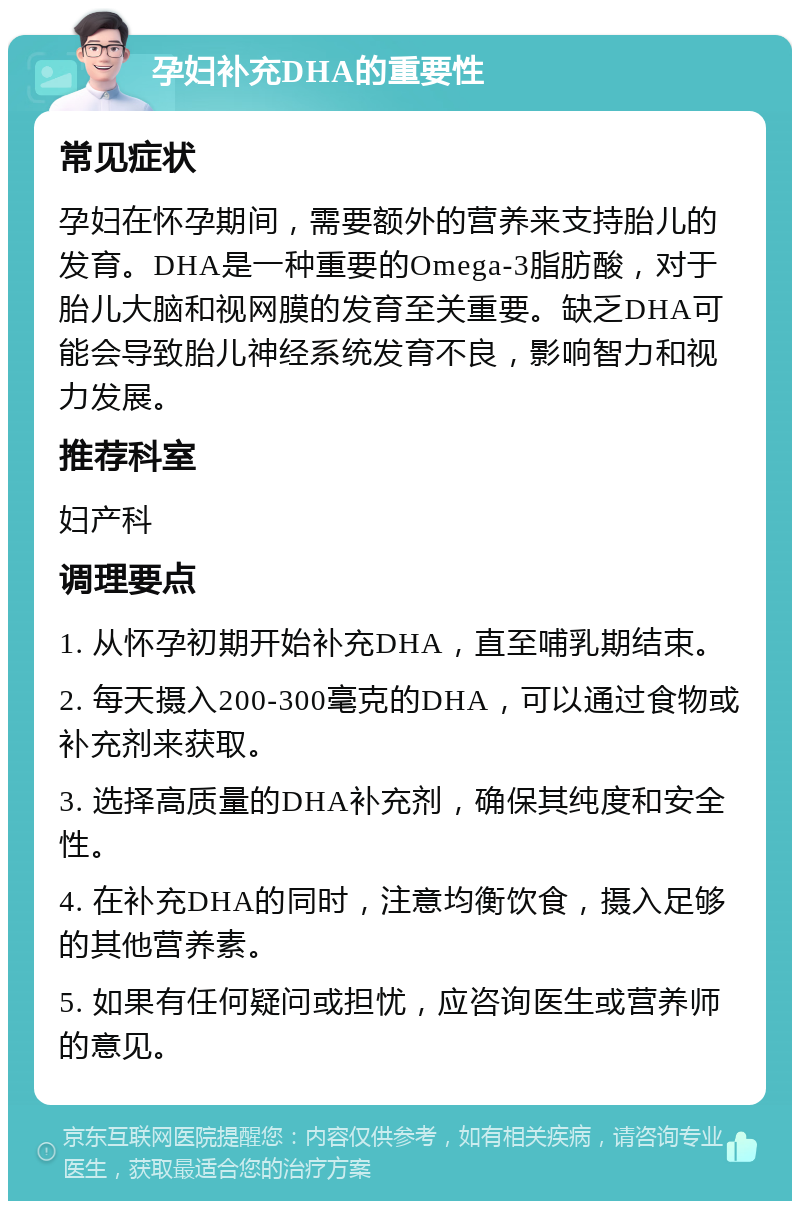 孕妇补充DHA的重要性 常见症状 孕妇在怀孕期间，需要额外的营养来支持胎儿的发育。DHA是一种重要的Omega-3脂肪酸，对于胎儿大脑和视网膜的发育至关重要。缺乏DHA可能会导致胎儿神经系统发育不良，影响智力和视力发展。 推荐科室 妇产科 调理要点 1. 从怀孕初期开始补充DHA，直至哺乳期结束。 2. 每天摄入200-300毫克的DHA，可以通过食物或补充剂来获取。 3. 选择高质量的DHA补充剂，确保其纯度和安全性。 4. 在补充DHA的同时，注意均衡饮食，摄入足够的其他营养素。 5. 如果有任何疑问或担忧，应咨询医生或营养师的意见。