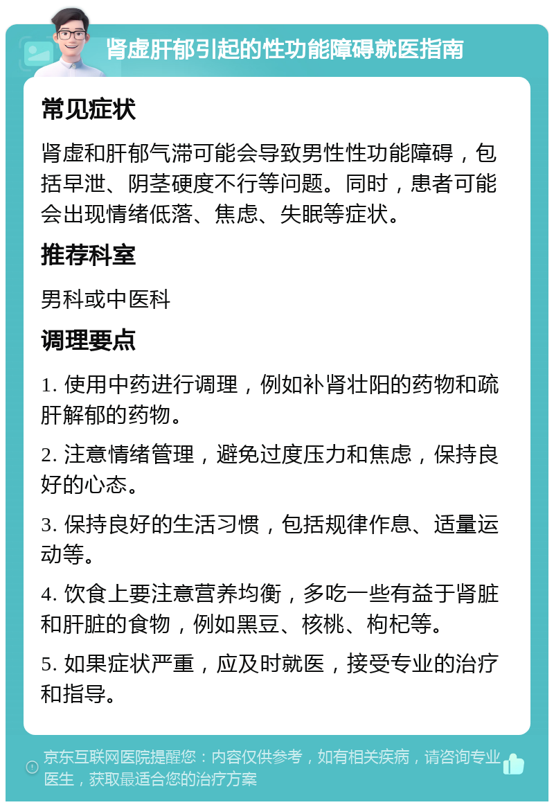 肾虚肝郁引起的性功能障碍就医指南 常见症状 肾虚和肝郁气滞可能会导致男性性功能障碍，包括早泄、阴茎硬度不行等问题。同时，患者可能会出现情绪低落、焦虑、失眠等症状。 推荐科室 男科或中医科 调理要点 1. 使用中药进行调理，例如补肾壮阳的药物和疏肝解郁的药物。 2. 注意情绪管理，避免过度压力和焦虑，保持良好的心态。 3. 保持良好的生活习惯，包括规律作息、适量运动等。 4. 饮食上要注意营养均衡，多吃一些有益于肾脏和肝脏的食物，例如黑豆、核桃、枸杞等。 5. 如果症状严重，应及时就医，接受专业的治疗和指导。