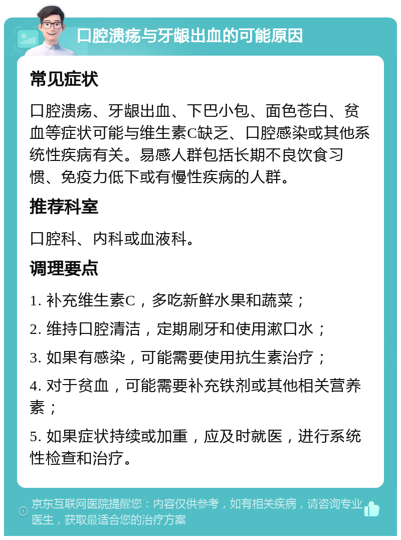 口腔溃疡与牙龈出血的可能原因 常见症状 口腔溃疡、牙龈出血、下巴小包、面色苍白、贫血等症状可能与维生素C缺乏、口腔感染或其他系统性疾病有关。易感人群包括长期不良饮食习惯、免疫力低下或有慢性疾病的人群。 推荐科室 口腔科、内科或血液科。 调理要点 1. 补充维生素C，多吃新鲜水果和蔬菜； 2. 维持口腔清洁，定期刷牙和使用漱口水； 3. 如果有感染，可能需要使用抗生素治疗； 4. 对于贫血，可能需要补充铁剂或其他相关营养素； 5. 如果症状持续或加重，应及时就医，进行系统性检查和治疗。