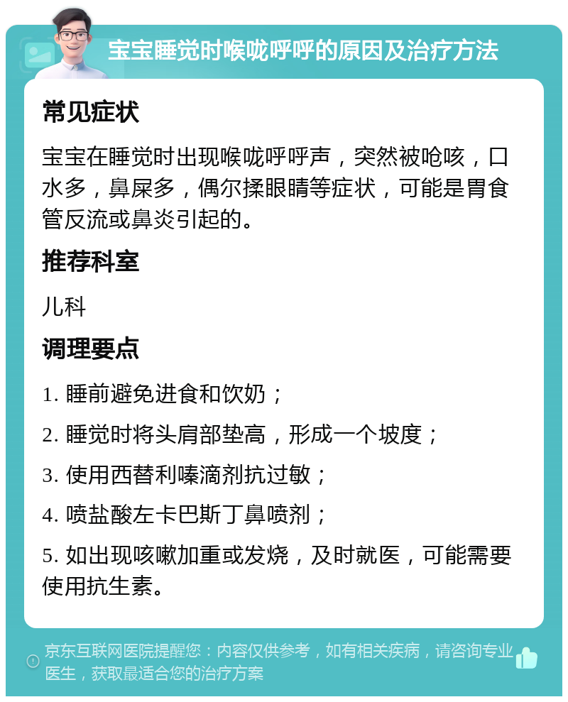 宝宝睡觉时喉咙呼呼的原因及治疗方法 常见症状 宝宝在睡觉时出现喉咙呼呼声，突然被呛咳，口水多，鼻屎多，偶尔揉眼睛等症状，可能是胃食管反流或鼻炎引起的。 推荐科室 儿科 调理要点 1. 睡前避免进食和饮奶； 2. 睡觉时将头肩部垫高，形成一个坡度； 3. 使用西替利嗪滴剂抗过敏； 4. 喷盐酸左卡巴斯丁鼻喷剂； 5. 如出现咳嗽加重或发烧，及时就医，可能需要使用抗生素。