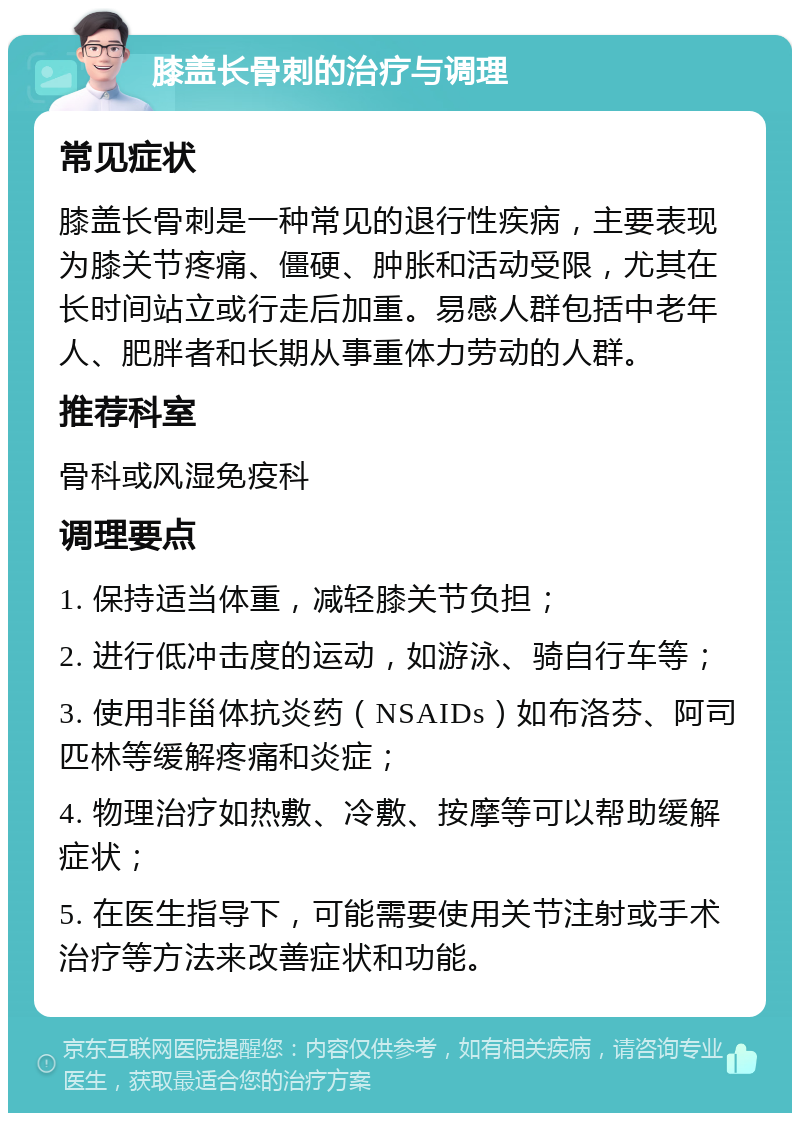 膝盖长骨刺的治疗与调理 常见症状 膝盖长骨刺是一种常见的退行性疾病，主要表现为膝关节疼痛、僵硬、肿胀和活动受限，尤其在长时间站立或行走后加重。易感人群包括中老年人、肥胖者和长期从事重体力劳动的人群。 推荐科室 骨科或风湿免疫科 调理要点 1. 保持适当体重，减轻膝关节负担； 2. 进行低冲击度的运动，如游泳、骑自行车等； 3. 使用非甾体抗炎药（NSAIDs）如布洛芬、阿司匹林等缓解疼痛和炎症； 4. 物理治疗如热敷、冷敷、按摩等可以帮助缓解症状； 5. 在医生指导下，可能需要使用关节注射或手术治疗等方法来改善症状和功能。