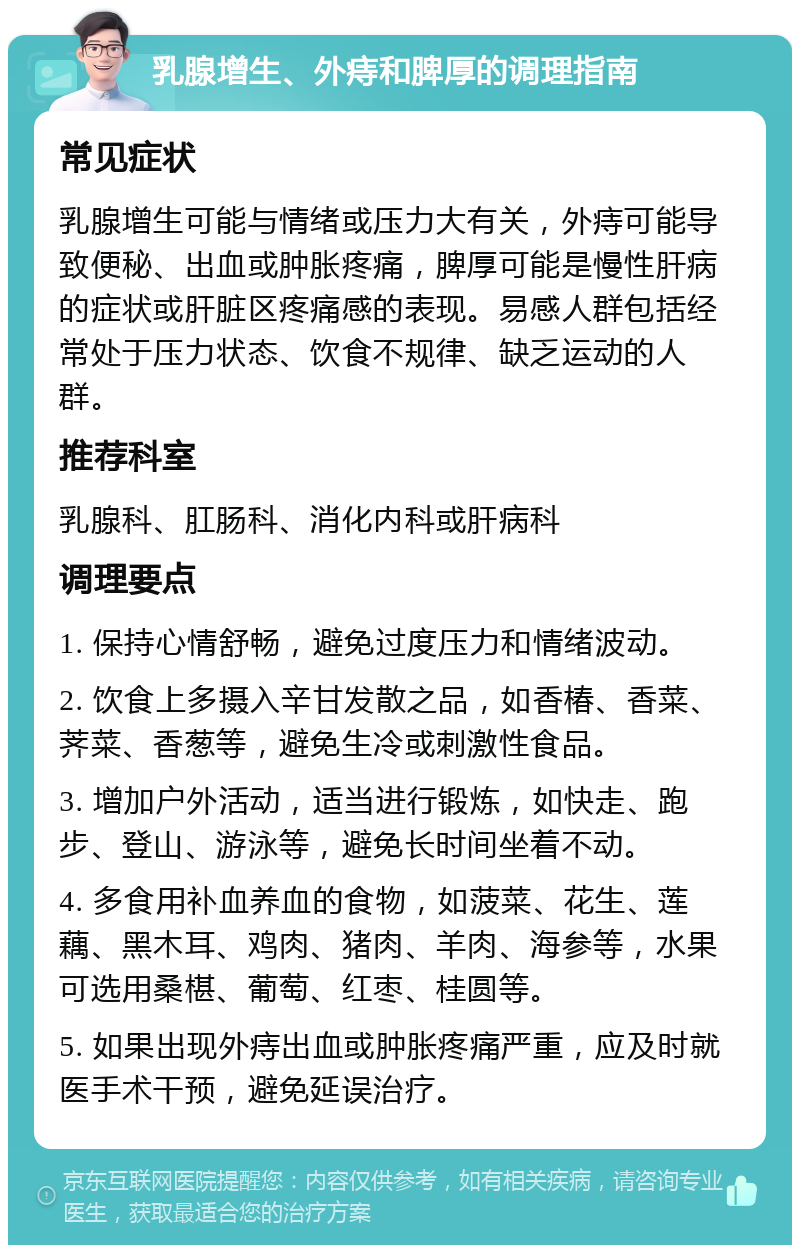 乳腺增生、外痔和脾厚的调理指南 常见症状 乳腺增生可能与情绪或压力大有关，外痔可能导致便秘、出血或肿胀疼痛，脾厚可能是慢性肝病的症状或肝脏区疼痛感的表现。易感人群包括经常处于压力状态、饮食不规律、缺乏运动的人群。 推荐科室 乳腺科、肛肠科、消化内科或肝病科 调理要点 1. 保持心情舒畅，避免过度压力和情绪波动。 2. 饮食上多摄入辛甘发散之品，如香椿、香菜、荠菜、香葱等，避免生冷或刺激性食品。 3. 增加户外活动，适当进行锻炼，如快走、跑步、登山、游泳等，避免长时间坐着不动。 4. 多食用补血养血的食物，如菠菜、花生、莲藕、黑木耳、鸡肉、猪肉、羊肉、海参等，水果可选用桑椹、葡萄、红枣、桂圆等。 5. 如果出现外痔出血或肿胀疼痛严重，应及时就医手术干预，避免延误治疗。