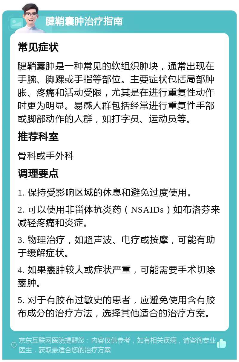 腱鞘囊肿治疗指南 常见症状 腱鞘囊肿是一种常见的软组织肿块，通常出现在手腕、脚踝或手指等部位。主要症状包括局部肿胀、疼痛和活动受限，尤其是在进行重复性动作时更为明显。易感人群包括经常进行重复性手部或脚部动作的人群，如打字员、运动员等。 推荐科室 骨科或手外科 调理要点 1. 保持受影响区域的休息和避免过度使用。 2. 可以使用非甾体抗炎药（NSAIDs）如布洛芬来减轻疼痛和炎症。 3. 物理治疗，如超声波、电疗或按摩，可能有助于缓解症状。 4. 如果囊肿较大或症状严重，可能需要手术切除囊肿。 5. 对于有胶布过敏史的患者，应避免使用含有胶布成分的治疗方法，选择其他适合的治疗方案。