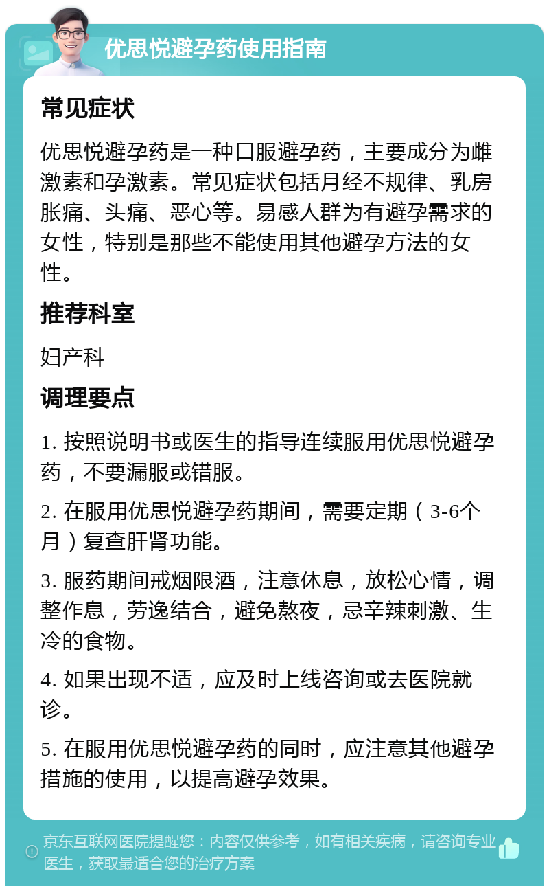 优思悦避孕药使用指南 常见症状 优思悦避孕药是一种口服避孕药，主要成分为雌激素和孕激素。常见症状包括月经不规律、乳房胀痛、头痛、恶心等。易感人群为有避孕需求的女性，特别是那些不能使用其他避孕方法的女性。 推荐科室 妇产科 调理要点 1. 按照说明书或医生的指导连续服用优思悦避孕药，不要漏服或错服。 2. 在服用优思悦避孕药期间，需要定期（3-6个月）复查肝肾功能。 3. 服药期间戒烟限酒，注意休息，放松心情，调整作息，劳逸结合，避免熬夜，忌辛辣刺激、生冷的食物。 4. 如果出现不适，应及时上线咨询或去医院就诊。 5. 在服用优思悦避孕药的同时，应注意其他避孕措施的使用，以提高避孕效果。