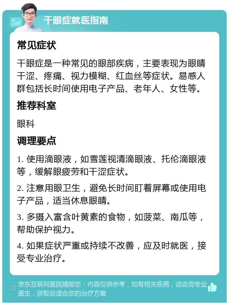 干眼症就医指南 常见症状 干眼症是一种常见的眼部疾病，主要表现为眼睛干涩、疼痛、视力模糊、红血丝等症状。易感人群包括长时间使用电子产品、老年人、女性等。 推荐科室 眼科 调理要点 1. 使用滴眼液，如雪莲视清滴眼液、托伦滴眼液等，缓解眼疲劳和干涩症状。 2. 注意用眼卫生，避免长时间盯着屏幕或使用电子产品，适当休息眼睛。 3. 多摄入富含叶黄素的食物，如菠菜、南瓜等，帮助保护视力。 4. 如果症状严重或持续不改善，应及时就医，接受专业治疗。