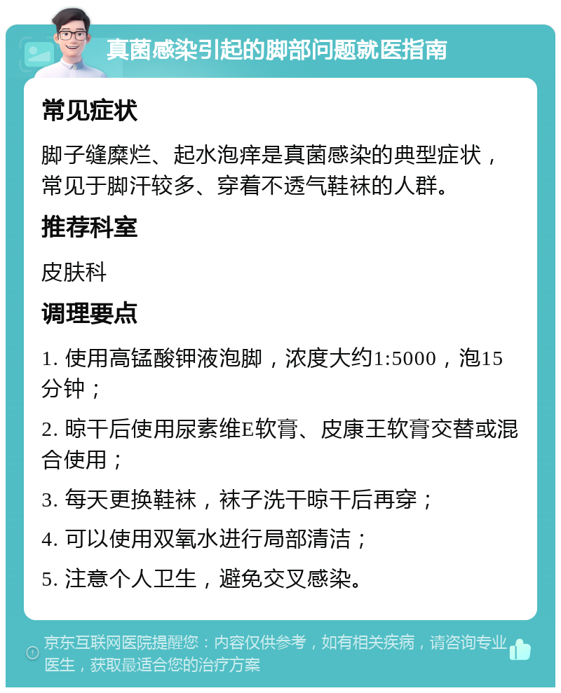 真菌感染引起的脚部问题就医指南 常见症状 脚子缝糜烂、起水泡痒是真菌感染的典型症状，常见于脚汗较多、穿着不透气鞋袜的人群。 推荐科室 皮肤科 调理要点 1. 使用高锰酸钾液泡脚，浓度大约1:5000，泡15分钟； 2. 晾干后使用尿素维E软膏、皮康王软膏交替或混合使用； 3. 每天更换鞋袜，袜子洗干晾干后再穿； 4. 可以使用双氧水进行局部清洁； 5. 注意个人卫生，避免交叉感染。