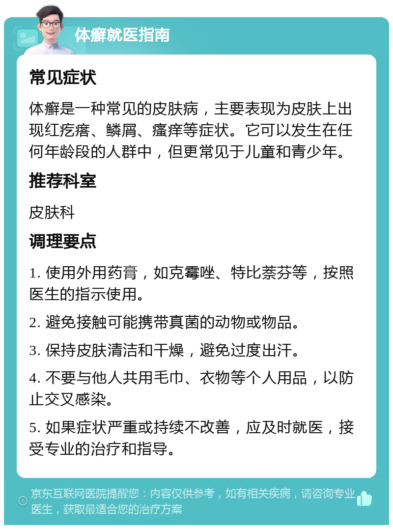 体癣就医指南 常见症状 体癣是一种常见的皮肤病，主要表现为皮肤上出现红疙瘩、鳞屑、瘙痒等症状。它可以发生在任何年龄段的人群中，但更常见于儿童和青少年。 推荐科室 皮肤科 调理要点 1. 使用外用药膏，如克霉唑、特比萘芬等，按照医生的指示使用。 2. 避免接触可能携带真菌的动物或物品。 3. 保持皮肤清洁和干燥，避免过度出汗。 4. 不要与他人共用毛巾、衣物等个人用品，以防止交叉感染。 5. 如果症状严重或持续不改善，应及时就医，接受专业的治疗和指导。