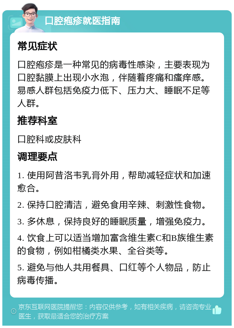 口腔疱疹就医指南 常见症状 口腔疱疹是一种常见的病毒性感染，主要表现为口腔黏膜上出现小水泡，伴随着疼痛和瘙痒感。易感人群包括免疫力低下、压力大、睡眠不足等人群。 推荐科室 口腔科或皮肤科 调理要点 1. 使用阿昔洛韦乳膏外用，帮助减轻症状和加速愈合。 2. 保持口腔清洁，避免食用辛辣、刺激性食物。 3. 多休息，保持良好的睡眠质量，增强免疫力。 4. 饮食上可以适当增加富含维生素C和B族维生素的食物，例如柑橘类水果、全谷类等。 5. 避免与他人共用餐具、口红等个人物品，防止病毒传播。