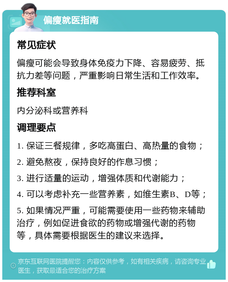 偏瘦就医指南 常见症状 偏瘦可能会导致身体免疫力下降、容易疲劳、抵抗力差等问题，严重影响日常生活和工作效率。 推荐科室 内分泌科或营养科 调理要点 1. 保证三餐规律，多吃高蛋白、高热量的食物； 2. 避免熬夜，保持良好的作息习惯； 3. 进行适量的运动，增强体质和代谢能力； 4. 可以考虑补充一些营养素，如维生素B、D等； 5. 如果情况严重，可能需要使用一些药物来辅助治疗，例如促进食欲的药物或增强代谢的药物等，具体需要根据医生的建议来选择。