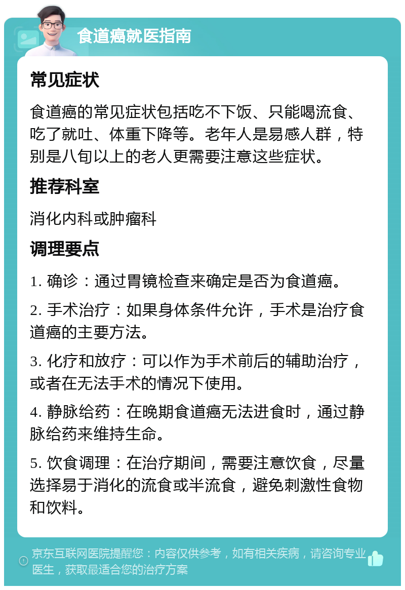 食道癌就医指南 常见症状 食道癌的常见症状包括吃不下饭、只能喝流食、吃了就吐、体重下降等。老年人是易感人群，特别是八旬以上的老人更需要注意这些症状。 推荐科室 消化内科或肿瘤科 调理要点 1. 确诊：通过胃镜检查来确定是否为食道癌。 2. 手术治疗：如果身体条件允许，手术是治疗食道癌的主要方法。 3. 化疗和放疗：可以作为手术前后的辅助治疗，或者在无法手术的情况下使用。 4. 静脉给药：在晚期食道癌无法进食时，通过静脉给药来维持生命。 5. 饮食调理：在治疗期间，需要注意饮食，尽量选择易于消化的流食或半流食，避免刺激性食物和饮料。