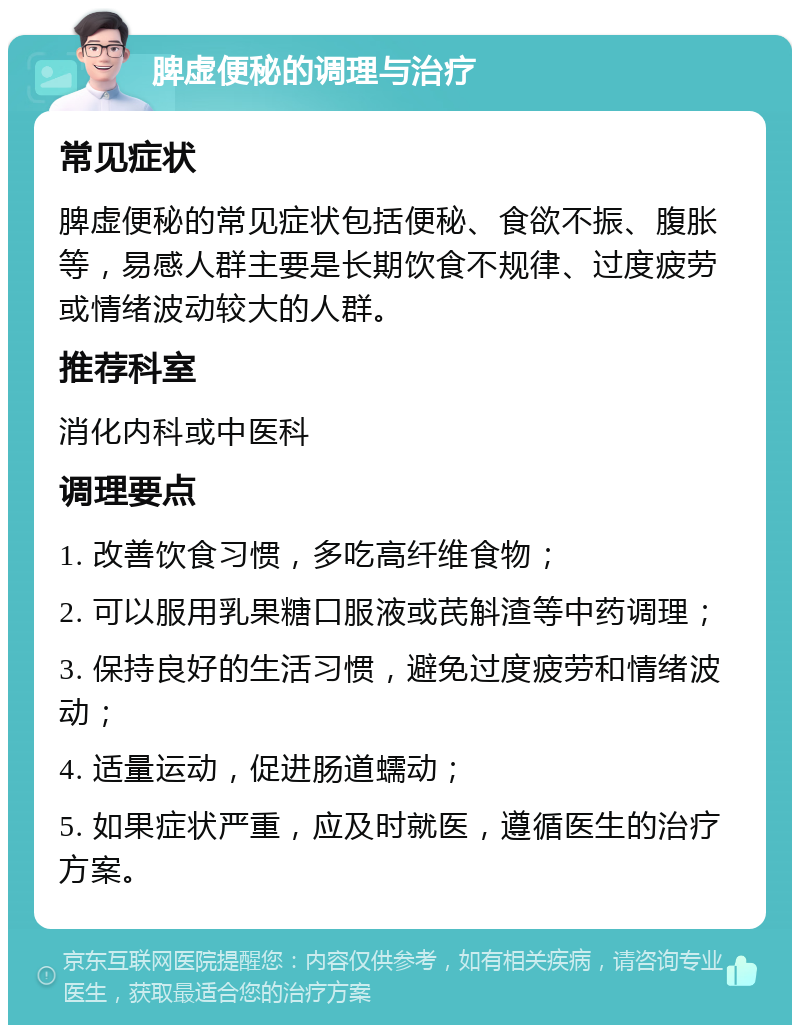 脾虚便秘的调理与治疗 常见症状 脾虚便秘的常见症状包括便秘、食欲不振、腹胀等，易感人群主要是长期饮食不规律、过度疲劳或情绪波动较大的人群。 推荐科室 消化内科或中医科 调理要点 1. 改善饮食习惯，多吃高纤维食物； 2. 可以服用乳果糖口服液或芪斛渣等中药调理； 3. 保持良好的生活习惯，避免过度疲劳和情绪波动； 4. 适量运动，促进肠道蠕动； 5. 如果症状严重，应及时就医，遵循医生的治疗方案。