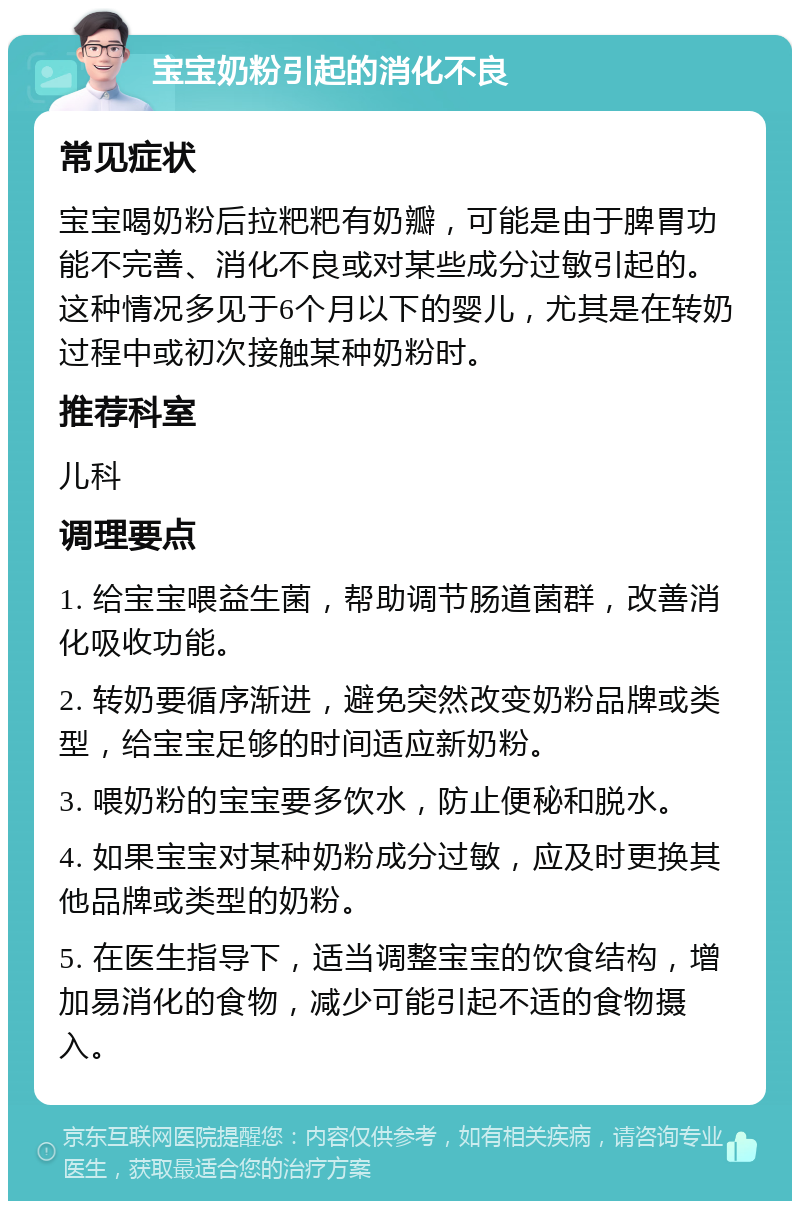 宝宝奶粉引起的消化不良 常见症状 宝宝喝奶粉后拉粑粑有奶瓣，可能是由于脾胃功能不完善、消化不良或对某些成分过敏引起的。这种情况多见于6个月以下的婴儿，尤其是在转奶过程中或初次接触某种奶粉时。 推荐科室 儿科 调理要点 1. 给宝宝喂益生菌，帮助调节肠道菌群，改善消化吸收功能。 2. 转奶要循序渐进，避免突然改变奶粉品牌或类型，给宝宝足够的时间适应新奶粉。 3. 喂奶粉的宝宝要多饮水，防止便秘和脱水。 4. 如果宝宝对某种奶粉成分过敏，应及时更换其他品牌或类型的奶粉。 5. 在医生指导下，适当调整宝宝的饮食结构，增加易消化的食物，减少可能引起不适的食物摄入。