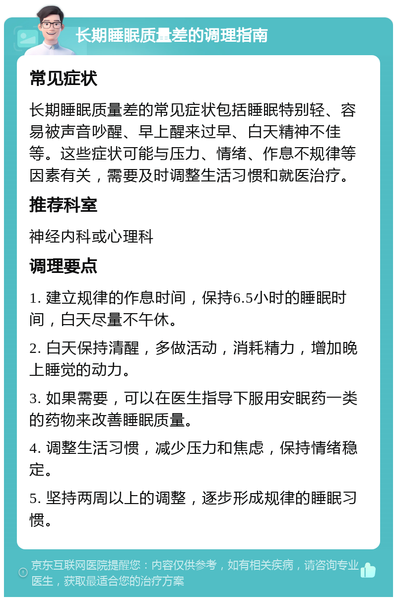 长期睡眠质量差的调理指南 常见症状 长期睡眠质量差的常见症状包括睡眠特别轻、容易被声音吵醒、早上醒来过早、白天精神不佳等。这些症状可能与压力、情绪、作息不规律等因素有关，需要及时调整生活习惯和就医治疗。 推荐科室 神经内科或心理科 调理要点 1. 建立规律的作息时间，保持6.5小时的睡眠时间，白天尽量不午休。 2. 白天保持清醒，多做活动，消耗精力，增加晚上睡觉的动力。 3. 如果需要，可以在医生指导下服用安眠药一类的药物来改善睡眠质量。 4. 调整生活习惯，减少压力和焦虑，保持情绪稳定。 5. 坚持两周以上的调整，逐步形成规律的睡眠习惯。