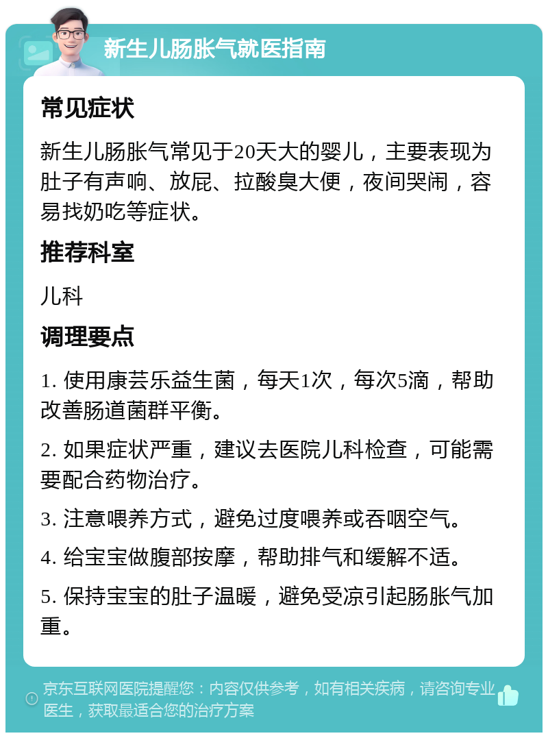 新生儿肠胀气就医指南 常见症状 新生儿肠胀气常见于20天大的婴儿，主要表现为肚子有声响、放屁、拉酸臭大便，夜间哭闹，容易找奶吃等症状。 推荐科室 儿科 调理要点 1. 使用康芸乐益生菌，每天1次，每次5滴，帮助改善肠道菌群平衡。 2. 如果症状严重，建议去医院儿科检查，可能需要配合药物治疗。 3. 注意喂养方式，避免过度喂养或吞咽空气。 4. 给宝宝做腹部按摩，帮助排气和缓解不适。 5. 保持宝宝的肚子温暖，避免受凉引起肠胀气加重。