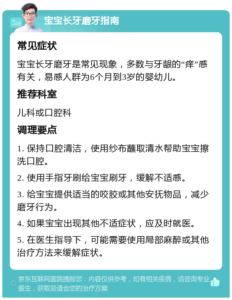 宝宝长牙磨牙指南 常见症状 宝宝长牙磨牙是常见现象，多数与牙龈的“痒”感有关，易感人群为6个月到3岁的婴幼儿。 推荐科室 儿科或口腔科 调理要点 1. 保持口腔清洁，使用纱布蘸取清水帮助宝宝擦洗口腔。 2. 使用手指牙刷给宝宝刷牙，缓解不适感。 3. 给宝宝提供适当的咬胶或其他安抚物品，减少磨牙行为。 4. 如果宝宝出现其他不适症状，应及时就医。 5. 在医生指导下，可能需要使用局部麻醉或其他治疗方法来缓解症状。