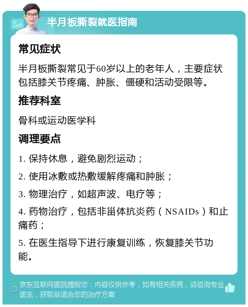 半月板撕裂就医指南 常见症状 半月板撕裂常见于60岁以上的老年人，主要症状包括膝关节疼痛、肿胀、僵硬和活动受限等。 推荐科室 骨科或运动医学科 调理要点 1. 保持休息，避免剧烈运动； 2. 使用冰敷或热敷缓解疼痛和肿胀； 3. 物理治疗，如超声波、电疗等； 4. 药物治疗，包括非甾体抗炎药（NSAIDs）和止痛药； 5. 在医生指导下进行康复训练，恢复膝关节功能。