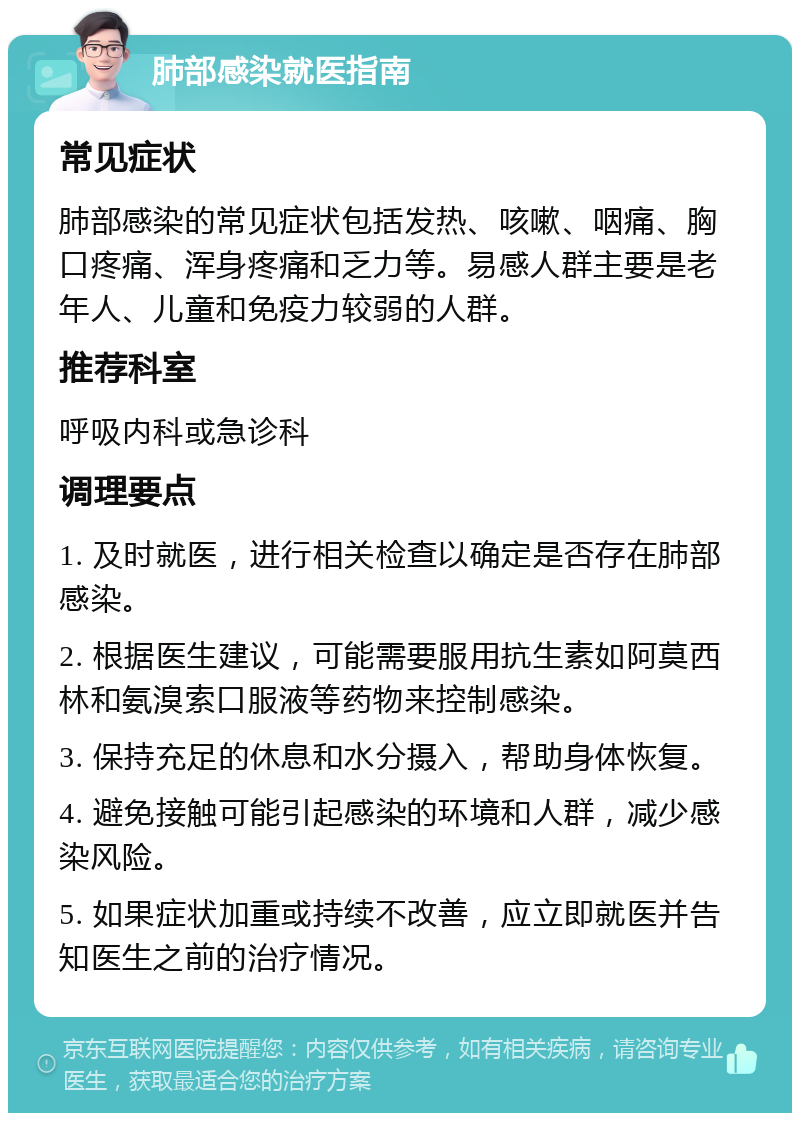 肺部感染就医指南 常见症状 肺部感染的常见症状包括发热、咳嗽、咽痛、胸口疼痛、浑身疼痛和乏力等。易感人群主要是老年人、儿童和免疫力较弱的人群。 推荐科室 呼吸内科或急诊科 调理要点 1. 及时就医，进行相关检查以确定是否存在肺部感染。 2. 根据医生建议，可能需要服用抗生素如阿莫西林和氨溴索口服液等药物来控制感染。 3. 保持充足的休息和水分摄入，帮助身体恢复。 4. 避免接触可能引起感染的环境和人群，减少感染风险。 5. 如果症状加重或持续不改善，应立即就医并告知医生之前的治疗情况。