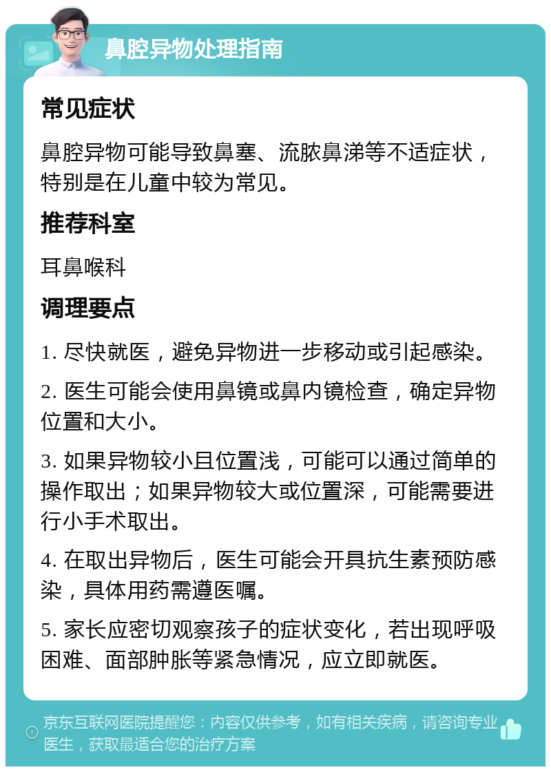 鼻腔异物处理指南 常见症状 鼻腔异物可能导致鼻塞、流脓鼻涕等不适症状，特别是在儿童中较为常见。 推荐科室 耳鼻喉科 调理要点 1. 尽快就医，避免异物进一步移动或引起感染。 2. 医生可能会使用鼻镜或鼻内镜检查，确定异物位置和大小。 3. 如果异物较小且位置浅，可能可以通过简单的操作取出；如果异物较大或位置深，可能需要进行小手术取出。 4. 在取出异物后，医生可能会开具抗生素预防感染，具体用药需遵医嘱。 5. 家长应密切观察孩子的症状变化，若出现呼吸困难、面部肿胀等紧急情况，应立即就医。