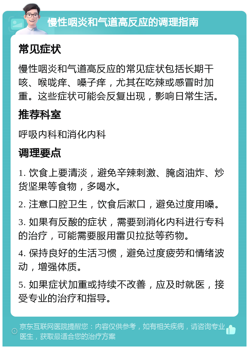 慢性咽炎和气道高反应的调理指南 常见症状 慢性咽炎和气道高反应的常见症状包括长期干咳、喉咙痒、嗓子痒，尤其在吃辣或感冒时加重。这些症状可能会反复出现，影响日常生活。 推荐科室 呼吸内科和消化内科 调理要点 1. 饮食上要清淡，避免辛辣刺激、腌卤油炸、炒货坚果等食物，多喝水。 2. 注意口腔卫生，饮食后漱口，避免过度用嗓。 3. 如果有反酸的症状，需要到消化内科进行专科的治疗，可能需要服用雷贝拉挞等药物。 4. 保持良好的生活习惯，避免过度疲劳和情绪波动，增强体质。 5. 如果症状加重或持续不改善，应及时就医，接受专业的治疗和指导。