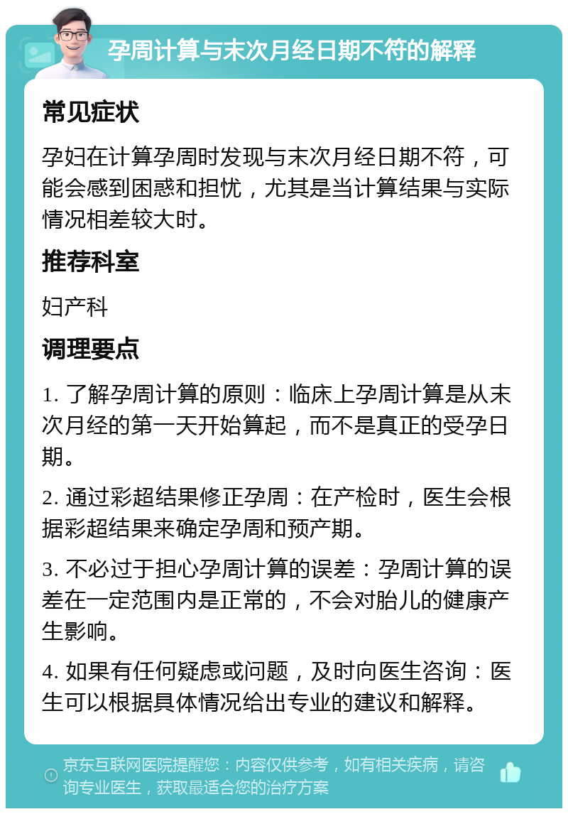 孕周计算与末次月经日期不符的解释 常见症状 孕妇在计算孕周时发现与末次月经日期不符，可能会感到困惑和担忧，尤其是当计算结果与实际情况相差较大时。 推荐科室 妇产科 调理要点 1. 了解孕周计算的原则：临床上孕周计算是从末次月经的第一天开始算起，而不是真正的受孕日期。 2. 通过彩超结果修正孕周：在产检时，医生会根据彩超结果来确定孕周和预产期。 3. 不必过于担心孕周计算的误差：孕周计算的误差在一定范围内是正常的，不会对胎儿的健康产生影响。 4. 如果有任何疑虑或问题，及时向医生咨询：医生可以根据具体情况给出专业的建议和解释。